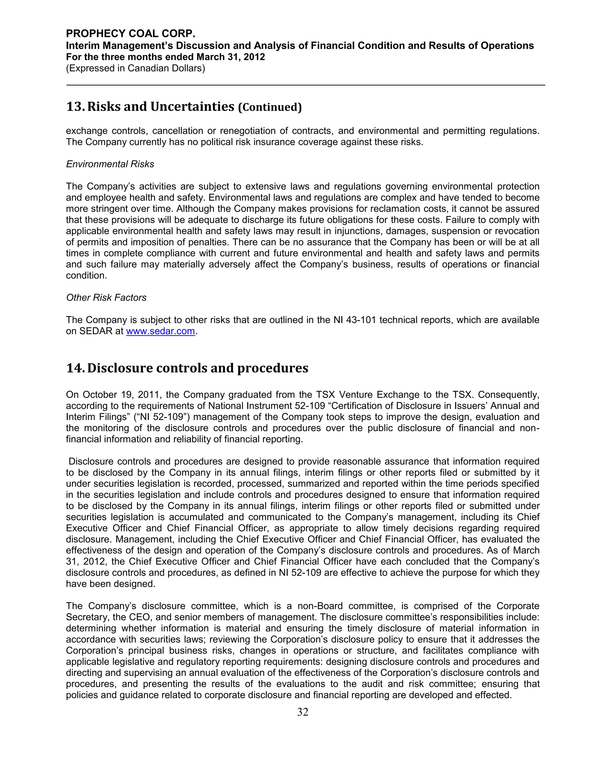 PROPHECY COAL CORP.
Interim Management’s Discussion and Analysis of Financial Condition and Results of Operations
For the three months ended March 31, 2012
(Expressed in Canadian Dollars)



13. Risks and Uncertainties (Continued)
exchange controls, cancellation or renegotiation of contracts, and environmental and permitting regulations.
The Company currently has no political risk insurance coverage against these risks.

Environmental Risks

The Company’s activities are subject to extensive laws and regulations governing environmental protection
and employee health and safety. Environmental laws and regulations are complex and have tended to become
more stringent over time. Although the Company makes provisions for reclamation costs, it cannot be assured
that these provisions will be adequate to discharge its future obligations for these costs. Failure to comply with
applicable environmental health and safety laws may result in injunctions, damages, suspension or revocation
of permits and imposition of penalties. There can be no assurance that the Company has been or will be at all
times in complete compliance with current and future environmental and health and safety laws and permits
and such failure may materially adversely affect the Company’s business, results of operations or financial
condition.

Other Risk Factors

The Company is subject to other risks that are outlined in the NI 43-101 technical reports, which are available
on SEDAR at www.sedar.com.


14. Disclosure controls and procedures
On October 19, 2011, the Company graduated from the TSX Venture Exchange to the TSX. Consequently,
according to the requirements of National Instrument 52-109 “Certification of Disclosure in Issuers’ Annual and
Interim Filings” (“NI 52-109”) management of the Company took steps to improve the design, evaluation and
the monitoring of the disclosure controls and procedures over the public disclosure of financial and non-
financial information and reliability of financial reporting.

 Disclosure controls and procedures are designed to provide reasonable assurance that information required
to be disclosed by the Company in its annual filings, interim filings or other reports filed or submitted by it
under securities legislation is recorded, processed, summarized and reported within the time periods specified
in the securities legislation and include controls and procedures designed to ensure that information required
to be disclosed by the Company in its annual filings, interim filings or other reports filed or submitted under
securities legislation is accumulated and communicated to the Company’s management, including its Chief
Executive Officer and Chief Financial Officer, as appropriate to allow timely decisions regarding required
disclosure. Management, including the Chief Executive Officer and Chief Financial Officer, has evaluated the
effectiveness of the design and operation of the Company’s disclosure controls and procedures. As of March
31, 2012, the Chief Executive Officer and Chief Financial Officer have each concluded that the Company’s
disclosure controls and procedures, as defined in NI 52-109 are effective to achieve the purpose for which they
have been designed.

The Company’s disclosure committee, which is a non-Board committee, is comprised of the Corporate
Secretary, the CEO, and senior members of management. The disclosure committee’s responsibilities include:
determining whether information is material and ensuring the timely disclosure of material information in
accordance with securities laws; reviewing the Corporation’s disclosure policy to ensure that it addresses the
Corporation’s principal business risks, changes in operations or structure, and facilitates compliance with
applicable legislative and regulatory reporting requirements: designing disclosure controls and procedures and
directing and supervising an annual evaluation of the effectiveness of the Corporation’s disclosure controls and
procedures, and presenting the results of the evaluations to the audit and risk committee; ensuring that
policies and guidance related to corporate disclosure and financial reporting are developed and effected.
                                                       32
 