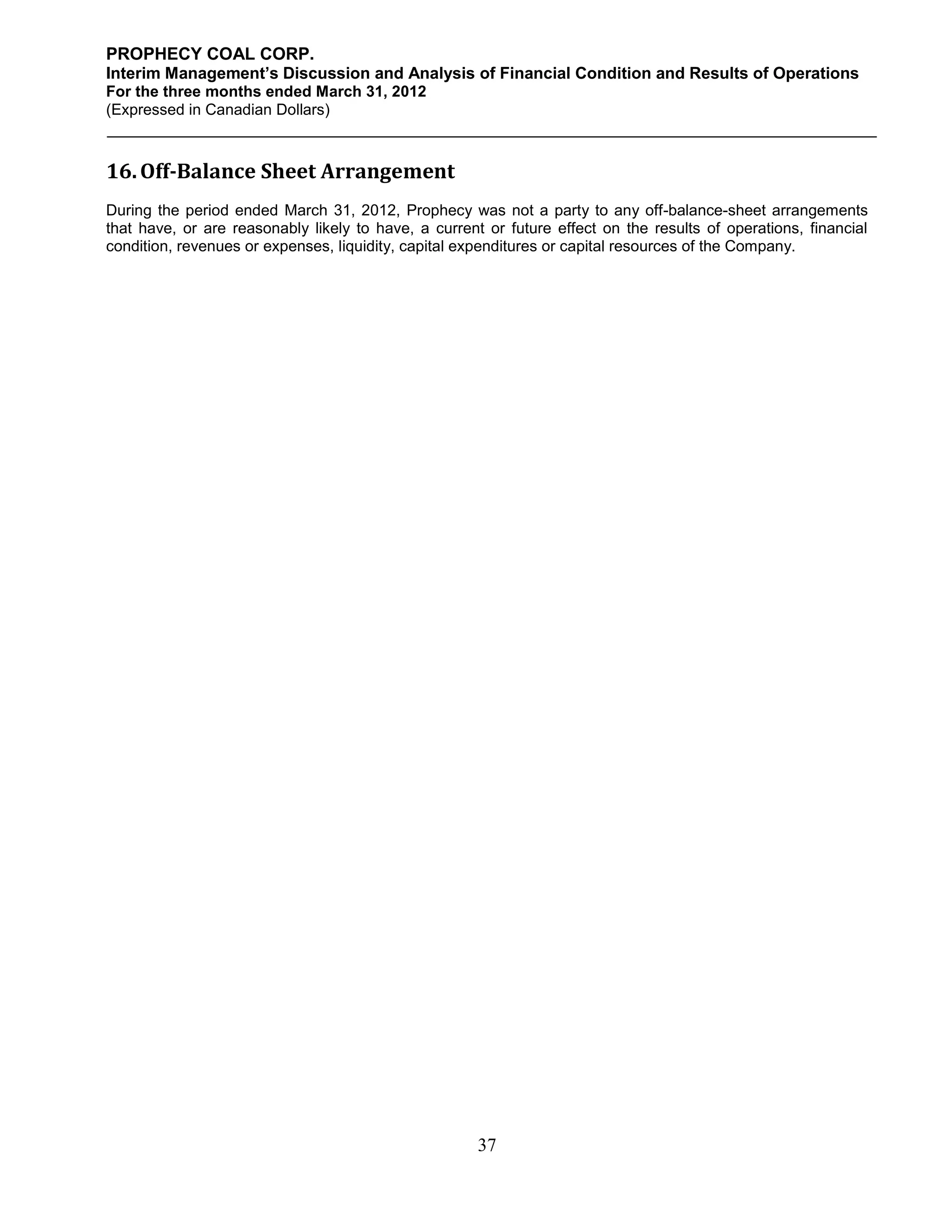 PROPHECY COAL CORP.
Interim Management’s Discussion and Analysis of Financial Condition and Results of Operations
For the three months ended March 31, 2012
(Expressed in Canadian Dollars)



16. Off-Balance Sheet Arrangement
During the period ended March 31, 2012, Prophecy was not a party to any off-balance-sheet arrangements
that have, or are reasonably likely to have, a current or future effect on the results of operations, financial
condition, revenues or expenses, liquidity, capital expenditures or capital resources of the Company.




                                                      37
 