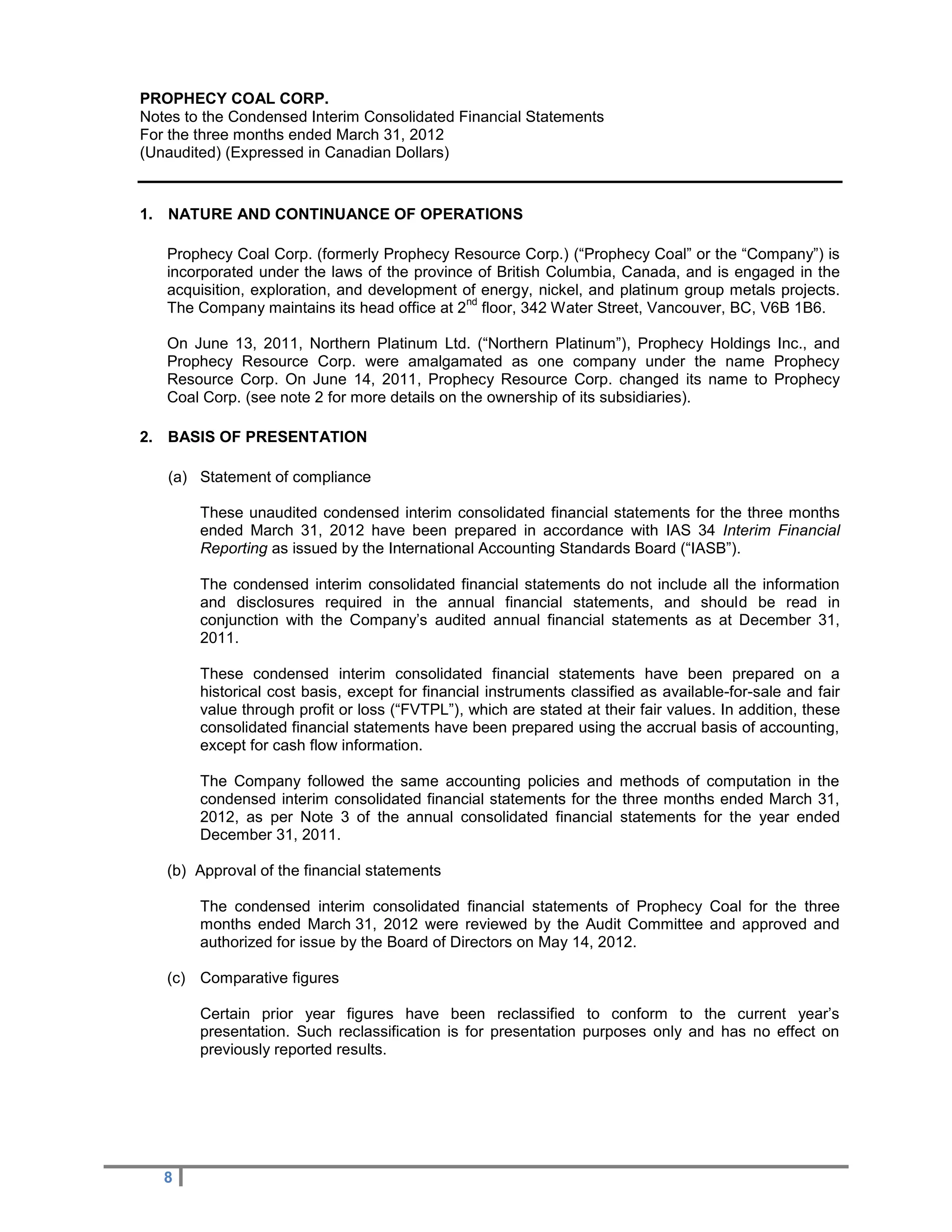 PROPHECY COAL CORP.
Notes to the Condensed Interim Consolidated Financial Statements
For the three months ended March 31, 2012
(Unaudited) (Expressed in Canadian Dollars)


1. NATURE AND CONTINUANCE OF OPERATIONS

   Prophecy Coal Corp. (formerly Prophecy Resource Corp.) (“Prophecy Coal” or the “Company”) is
   incorporated under the laws of the province of British Columbia, Canada, and is engaged in the
   acquisition, exploration, and development of energy, nickel, and platinum group metals projects.
                                             nd
   The Company maintains its head office at 2 floor, 342 Water Street, Vancouver, BC, V6B 1B6.

   On June 13, 2011, Northern Platinum Ltd. (“Northern Platinum”), Prophecy Holdings Inc., and
   Prophecy Resource Corp. were amalgamated as one company under the name Prophecy
   Resource Corp. On June 14, 2011, Prophecy Resource Corp. changed its name to Prophecy
   Coal Corp. (see note 2 for more details on the ownership of its subsidiaries).

2. BASIS OF PRESENTATION

   (a) Statement of compliance

        These unaudited condensed interim consolidated financial statements for the three months
        ended March 31, 2012 have been prepared in accordance with IAS 34 Interim Financial
        Reporting as issued by the International Accounting Standards Board (“IASB”).

        The condensed interim consolidated financial statements do not include all the information
        and disclosures required in the annual financial statements, and should be read in
        conjunction with the Company’s audited annual financial statements as at December 31,
        2011.

        These condensed interim consolidated financial statements have been prepared on a
        historical cost basis, except for financial instruments classified as available-for-sale and fair
        value through profit or loss (“FVTPL”), which are stated at their fair values. In addition, these
        consolidated financial statements have been prepared using the accrual basis of accounting,
        except for cash flow information.

        The Company followed the same accounting policies and methods of computation in the
        condensed interim consolidated financial statements for the three months ended March 31,
        2012, as per Note 3 of the annual consolidated financial statements for the year ended
        December 31, 2011.

   (b) Approval of the financial statements

        The condensed interim consolidated financial statements of Prophecy Coal for the three
        months ended March 31, 2012 were reviewed by the Audit Committee and approved and
        authorized for issue by the Board of Directors on May 14, 2012.

   (c) Comparative figures

        Certain prior year figures have been reclassified to conform to the current year’s
        presentation. Such reclassification is for presentation purposes only and has no effect on
        previously reported results.




   8
 