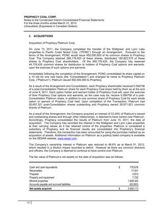 PROPHECY COAL CORP.
Notes to the Condensed Interim Consolidated Financial Statements
For the three months ended March 31, 2012
(Unaudited) (Expressed in Canadian Dollars)


   3. ACQUISITIONS

   Acquisition of Prophecy Platinum Corp.

   On June 13, 2011, the Company completed the transfer of the Wellgreen and Lynn Lake
   properties to Pacific Coast Nickel Corp. (“PCNC”) through an Arrangement. Pursuant to the
   terms of the Arrangement, PCNC would issue 450,000,000 of its common shares to Prophecy
   Coal. The Company retained 269,176,425 of these shares, distributed 180,823,575 of these
   shares to Prophecy Coal shareholders. Of the 269,176,425, the Company has reserved
   44,176,425 common shares for distribution to holders of Prophecy Coal options and warrants,
   upon the exercise of such options and warrants.

   Immediately following the completion of the Arrangement, PCNC consolidated its share capital on
   a 10 old for one new basis (the “Consolidation”) and changed its name to Prophecy Platinum
   Corp. ("Platinum"). Platinum issued 450,000,000 to Prophecy.

   As a result of the Arrangement and Consolidation, each Prophecy shareholder received 0.094758
   of a post-Consolidation Platinum share for each Prophecy Coal share held by them as at the end
   of June 9, 2011. Each option holder and warrant holder of Prophecy Coal will, upon the exercise
   of their Prophecy Coal options and warrants, as the case may be, receive 0.094758 of a post-
   Consolidation Platinum share, in addition to one common share of Prophecy Coal for each whole
   option or warrant of Prophecy Coal held. Upon completion of the Transaction, Platinum had
   50,657,321 post-Consolidation shares outstanding and Prophecy owned 26,971,621 common
   shares of Platinum.

   As a result of the Arrangement, the Company acquired an interest of 53.24% of Platinum’s issued
   and outstanding shares and through other relationships, is deemed to have control over Platinum.
   Accordingly, Prophecy consolidated the results of Platinum from June 14, 2011, the date of
   acquisition. The Company has recorded the interest in the Wellgreen and Lynn Lake properties
   at their carrying values as it has retained control of the properties. Platinum is considered a
   subsidiary of Prophecy and its financial results are consolidated into Prophecy’s financial
   statements. Therefore, this transaction has been accounted for using the purchase method as an
   acquisition of assets. Additional information on Platinum as a publicly listed company is available
   on the SEDAR website, www.sedar.com.

   The Company’s ownership interest in Platinum was reduced to 48.6% as at March 31, 2012,
   which resulted in a dilution impact recorded to deficit. However as there are common directors
   and officers, the Company is deemed to continue to have control over Platinum.

   The fair value of Platinum’s net assets on the date of acquisition was as follows:


    Cash and cash equivalents                                                   $         778,676
    Receivables                                                                             17,421
    Prepaids                                                                                 4,810
    Property and equipment                                                                   7,726
    Mineral properties                                                                  1,928,300
    Accounts payable and accrued liabilities                                              (82,820)
    Net assets acquired                                                         $       2,654,113




  10
 