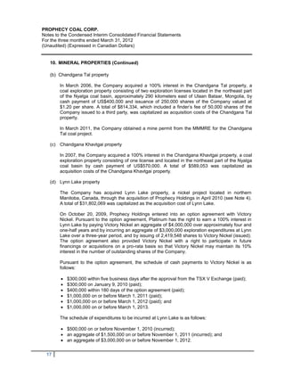 PROPHECY COAL CORP.
Notes to the Condensed Interim Consolidated Financial Statements
For the three months ended March 31, 2012
(Unaudited) (Expressed in Canadian Dollars)


   10. MINERAL PROPERTIES (Continued)

   (b) Chandgana Tal property

        In March 2006, the Company acquired a 100% interest in the Chandgana Tal property, a
        coal exploration property consisting of two exploration licenses located in the northeast part
        of the Nyalga coal basin, approximately 290 kilometers east of Ulaan Bataar, Mongolia, by
        cash payment of US$400,000 and issuance of 250,000 shares of the Company valued at
        $1.20 per share. A total of $814,334, which included a finder’s fee of 50,000 shares of the
        Company issued to a third party, was capitalized as acquisition costs of the Chandgana Tal
        property.

        In March 2011, the Company obtained a mine permit from the MMMRE for the Chandgana
        Tal coal project.

   (c) Chandgana Khavtgai property

        In 2007, the Company acquired a 100% interest in the Chandgana Khavtgai property, a coal
        exploration property consisting of one license and located in the northeast part of the Nyalga
        coal basin by cash payment of US$570,000. A total of $589,053 was capitalized as
        acquisition costs of the Chandgana Khavtgai property.

   (d) Lynn Lake property

        The Company has acquired Lynn Lake property, a nickel project located in northern
        Manitoba, Canada, through the acquisition of Prophecy Holdings in April 2010 (see Note 4).
        A total of $31,802,069 was capitalized as the acquisition cost of Lynn Lake.

        On October 20, 2009, Prophecy Holdings entered into an option agreement with Victory
        Nickel. Pursuant to the option agreement, Platinum has the right to earn a 100% interest in
        Lynn Lake by paying Victory Nickel an aggregate of $4,000,000 over approximately four and
        one-half years and by incurring an aggregate of $3,000,000 exploration expenditures at Lynn
        Lake over a three-year period, and by issuing of 2,419,548 shares to Victory Nickel (issued).
        The option agreement also provided Victory Nickel with a right to participate in future
        financings or acquisitions on a pro-rata basis so that Victory Nickel may maintain its 10%
        interest in the number of outstanding shares of the Company.

        Pursuant to the option agreement, the schedule of cash payments to Victory Nickel is as
        follows:

           $300,000 within five business days after the approval from the TSX V Exchange (paid);
           $300,000 on January 9, 2010 (paid);
           $400,000 within 180 days of the option agreement (paid);
           $1,000,000 on or before March 1, 2011 (paid);
           $1,000,000 on or before March 1, 2012 (paid); and
           $1,000,000 on or before March 1, 2013.

        The schedule of expenditures to be incurred at Lynn Lake is as follows:

         $500,000 on or before November 1, 2010 (incurred);
         an aggregate of $1,500,000 on or before November 1, 2011 (incurred); and
         an aggregate of $3,000,000 on or before November 1, 2012.


  17
 