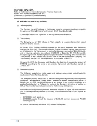 PROPHECY COAL CORP.
Notes to the Condensed Interim Consolidated Financial Statements
For the three months ended March 31, 2012
(Unaudited) (Expressed in Canadian Dollars)


   10. MINERAL PROPERTIES (Continued)

   (e) Okeover property

         The Company has a 60% interest in the Okeover property, a copper-molybdenum project in
         the Vancouver Mining Division of southwestern British Columbia, Canada.

         A total of $1,246,890 was capitalized as the acquisition costs of Okeover.

   (f)   Titan property

         The Company has an 80% interest in Titan property, a vanadium-titanium-iron project
         located in Ontario, Canada.

         In January 2010, Prophecy Holdings entered into an option agreement with Randsburg
         International Gold Corp. (“Randsburg”) whereby Prophecy Holdings had the right to acquire
         an 80% interest in the Titan property by paying Randsburg an aggregate of $500,000 (paid),
         and by incurring exploration expenditures of $200,000 by December 31, 2010. Pursuant to
         the option agreement, Randsburg has the option to sell the remaining 20% interest in the
         Titan property to the Company for $150,000 cash or 400,000 shares of the Company. The
         Titan property is subject to a 3% NSR that may be purchased for $20,000.

         On June 30, 2011, the Company paid Ransburg the balance of unexpended amount of
         $114,742 according to the terms of an Amended Agreement with Ransburg signed on
         June 30, 2011.

   (g) Wellgreen property

         The Wellgreen property is a nickel-copper and platinum group metals project located in
         southwestern Yukon Territory, Canada.

         The Wellgreen property was subject to a Back-in Assignment Agreement (“the Assignment
         Agreement”) with Belleterre Quebec Mines (“Belleterre”), wherein Belleterre was granted a
         back-in right to a 50% interest in Wellgreen at any time up to and including completion of a
         positive feasibility study at Wellgreen by paying to the Company, at the time of backing-in,
         50% of the amount of expenditures incurred by the Company at Wellgreen.

         Pursuant to the Assignment Agreement, Belleterre assigned its rights, title and interest in
         and to the Assignment Agreement to Prophecy for consideration of $4,200,000 payable as
         follows:

            $2,100,000 in cash (paid); and
            $2,100,000 payable through the issuance of 3,560,000 common shares and 712,000
             warrants (issued).

         As a result, the Company acquired a 100% interest in Wellgreen.




  18
 