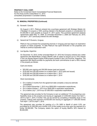 PROPHECY COAL CORP.
Notes to the Condensed Interim Consolidated Financial Statements
For the three months ended March 31, 2012
(Unaudited) (Expressed in Canadian Dollars)


   10. MINERAL PROPERTIES (Continued)

   (h) Burwash, Canada

         On August 4, 2011, Platinum entered into a purchase agreement with Strategic Metals Ltd.
         (“Strategic”) to acquire a 100% working interest in the Burwash property in consideration for
         $1,000,000 in cash payable on August 31, 2011 (paid). This purchase agreement replaces
         agreements dated May 14, 2008, as amended December 2, 2008 and February 23, 2010,
         and April 1, 2011 previously entered into with Strategic.

   (i)   Sarandi del Yi Durazno, Uruguay

         Platinum has purchased five prospecting licences in Uruguay and has begun an exploration
         program on these properties. To date Platinum has spent $725,833 on the properties and
         intends to continue exploration work.

   (j)   Las Aguilas, Argentina

         On December 10, 2010, further amended March 21, 2012 the Company entered into a letter
         agreement with Marifil Mines Limited (“Marifil”) with an option to acquire up to a 70% interest
         in the Las Aguilas Nickel-Copper-PGM property located in San Luis Province, Argentina. The
         agreement with Marifil provides for payments and work commitments to earn a 49% interest
         in the property as follows:

         Cash and shares

            $25,000 upon signing and 250,000 shares (paid and issued)
            $125,000 and 250,000 shares on or before April 1, 2012 (paid and issued)
            $100,000 and 250,000 shares on or before April 1, 2013
            $100,000 and 250,000 shares on or before April 1, 2014

         Work Commitments

            On or before 3 months from the agreement date complete a resource estimate
             (completed)
            On or before November 1, 2012 incur $500,000 in exploration expenditures,
            On or before October 1, 2013 incur $500,000 in exploration expenditures,
            On or before July 1, 2014 incur $1,000,000 in exploration expenditures,

         The agreement also provides for the Company to earn an additional 11% by preparing a pre-
         feasibility study on the property and issuing an aggregate of 2,000,000 shares from April 1,
         2014 to April 1, 2015. A further 10% can be earned by completing a feasibility study on the
         property, making cash payment of $100,000 and issuing an aggregate of 1,000,000 shares
         from April 1, 2015 to April 1, 2016.
         The agreement also provides for granting of a 3% NSR to Marifil of which 0.5% can
         purchased for $1,000,000 and a further 0.5% of the royalty at any time upon the payment of a
         further $2,000,000. The Company retains the option of buying Marifil’s 30% interest for
         $5,000,000.




  19
 