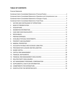 TABLE OF CONTENTS

Financial Statements

Condensed Interim Consolidated Statements of Financial Position ......................................................... 4
Condensed Interim Consolidated Statements of Operations and Comprehensive Loss ......................... 5
Condensed Interim Consolidated Statements of Changes in Equity ........................................................ 6
Condensed Interim Consolidated Statements of Cash Flows .................................................................. 7
1.    NATURE AND CONTINUANCE OF OPERATIONS......................................................................... 8
2.    BASIS OF PRESENTATION............................................................................................................. 8
3.    ACQUISITIONS............................................................................................................................... 10
4.    SEGMENTED INFORMATION ....................................................................................................... 11
5.    CASH AND CASH EQUIVALENTS ................................................................................................ 12
6.    RECEIVABLES ............................................................................................................................... 12
7.    PREPAID EXPENSES .................................................................................................................... 12
8.    AVAILABLE-FOR-SALE INVESTMENTS ....................................................................................... 13
9.    PROPERTY AND EQUIPMENT ..................................................................................................... 13
10. MINERAL PROPERTIES ................................................................................................................ 15
11. ACCOUNTS PAYABLE AND ACCRUED LIABILITIES .................................................................. 20
12. PROVISION FOR CLOSURE AND RECLAMATION ..................................................................... 21
13. SHARE CAPITAL ............................................................................................................................ 21
14. CAPITAL RISK MANAGEMENT ..................................................................................................... 28
15. FINANCIAL INSTRUMENTS .......................................................................................................... 28
16. FINANCIAL RISK MANAGEMENT DISCLOSURES ...................................................................... 29
17. RELATED PARTY DISCLOSURES ................................................................................................ 31
18. KEY MANAGEMENT PERSONNEL COMPENSATION ................................................................ 33
19. SUPPLEMENTAL CASH FLOW INFORMATION........................................................................... 33
20. COMMITMENTS FOR EXPENDITURE .......................................................................................... 33
21. EVENTS AFTER THE REPORTING DATE .................................................................................... 34
 