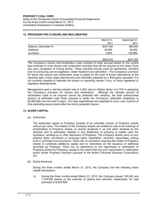 PROPHECY COAL CORP.
Notes to the Condensed Interim Consolidated Financial Statements
For the three months ended March 31, 2012
(Unaudited) (Expressed in Canadian Dollars)


12. PROVISION FOR CLOSURE AND RECLAMATION

                                                                     March 31,          December 31,
                                                                         2011                   2011
    Balance, December 31                                             $257,355                $80,000
    Additions                                                          29,660                54,469
    Accretion                                                           6,803               122,886

                                                                      $293,818               $257,355
   The Company’s closure and reclamation costs consists of costs accrued based on the current
   best estimate of mine closure and reclamation activities that will be required at the Ulaan Ovoo
   site upon completion of mining activity. These activities include costs for earthworks, including
   land re-contouring and re-vegetation, water treatment and demolition. The Company’s provision
   for future site closure and reclamation costs is based on the level of known disturbance at the
   reporting date, known legal requirements and estimates prepared by a third party specialist. It is
   not currently possible to estimate the impact on operating results, if any, of future legislative or
   regulatory developments.

   Management used a risk-free interest rate of 3.35% and an inflation factor of 2.10% in preparing
   the Company’s provision for closure and reclamation. Although the ultimate amount of
   reclamation costs to be incurred cannot be predicted with certainty, the total undiscounted
   amount of estimated cash flows required to settle the Company’s estimated obligations is
   $2,000,000 over the next 9 years. The cash expenditures are expected to occur over a period of
   time extending several years after the mine’s projected closure.

13. SHARE CAPITAL

   (a) Authorized

        The authorized capital of Prophecy consists of an unlimited number of Prophecy shares
        without par value. The holders of the Company shares are entitled to vote at all meetings of
        shareholders of Prophecy shares, to receive dividends if, as and when declared by the
        directors and to participate rateably in any distribution of property or assets upon the
        liquidation, winding-up or other dissolution of Prophecy. The Company shares carry no pre-
        emptive rights, conversion or exchange rights, redemption, retraction, repurchase, sinking
        fund or purchase fund provisions. There are no provisions requiring the holder of Prophecy
        shares to contribute additional capital and no restrictions on the issuance of additional
        securities by Prophecy. There are no restrictions on the repurchase or redemption of
        Prophecy shares by Prophecy, except to the extent that any such repurchase or redemption
        would render Prophecy insolvent pursuant to the British Columbia Business Corporations
        Act.

   (b) Equity issuances

        During the three months ended March 31, 2012, the Company had the following share
        capital transactions:

        (i)    During the three months ended March 31, 2012, the Company issued 100,000 and
               1,479,509 shares on the exercise of options and warrants, respectively, for total
               proceeds of $ 844,629.



  21
 