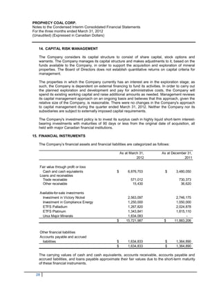 PROPHECY COAL CORP.
Notes to the Condensed Interim Consolidated Financial Statements
For the three months ended March 31, 2012
(Unaudited) (Expressed in Canadian Dollars)


   14. CAPITAL RISK MANAGEMENT

   The Company considers its capital structure to consist of share capital, stock options and
   warrants. The Company manages its capital structure and makes adjustments to it, based on the
   funds available to the Company, in order to support the acquisition and exploration of mineral
   properties. The Board of Directors does not establish quantitative returns on capital criteria for
   management.

   The properties in which the Company currently has an interest are in the exploration stage; as
   such, the Company is dependent on external financing to fund its activities. In order to carry out
   the planned exploration and development and pay for administrative costs, the Company will
   spend its existing working capital and raise additional amounts as needed. Management reviews
   its capital management approach on an ongoing basis and believes that this approach, given the
   relative size of the Company, is reasonable. There were no changes in the Company's approach
   to capital management during the quarter ended March 31, 2012. Neither the Company nor its
   subsidiaries are subject to externally imposed capital requirements.

   The Company's investment policy is to invest its surplus cash in highly liquid short-term interest-
   bearing investments with maturities of 90 days or less from the original date of acquisition, all
   held with major Canadian financial institutions.

15. FINANCIAL INSTRUMENTS

   The Company’s financial assets and financial liabilities are categorized as follows:

                                                         As at March 31,          As at December 31,
                                                                   2012                        2011

    Fair value through profit or loss
      Cash and cash equivalents                      $        6,876,703             $      3,480,050
    Loans and receivables
      Trade receivable                                         571,012                      730,373
      Other receivable                                          15,430                       36,620

    Available-for-sale investments
      Investment in Victory Nickel                            2,563,097                    2,746,175
      Investment in Compliance Energy                         1,250,000                    1,050,000
      ETFS Palladium                                          1,267,820                    2,024,878
      ETFS Platinum                                           1,343,841                    1,815,110
      Ursa Major Minerals                                     1,834,083                          -
                                                     $       15,721,987            $      11,883,206


    Other financial liabilities
    Accounts payable and accrued
      liabilities                                    $        1,634,833             $      1,364,890
                                                     $        1,634,833             $      1,364,890

   The carrying values of cash and cash equivalents, accounts receivable, accounts payable and
   accrued liabilities, and loans payable approximate their fair values due to the short-term maturity
   of these financial instruments.


  28
 