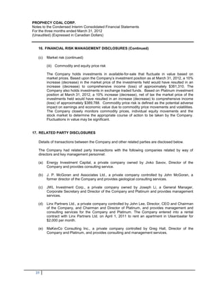 PROPHECY COAL CORP.
Notes to the Condensed Interim Consolidated Financial Statements
For the three months ended March 31, 2012
(Unaudited) (Expressed in Canadian Dollars)


   16. FINANCIAL RISK MANAGEMENT DISCLOSURES (Continued)

   (c)   Market risk (continued)

         (iii) Commodity and equity price risk

         The Company holds investments in available-for-sale that fluctuate in value based on
         market prices. Based upon the Company’s investment position as at March 31, 2012, a 10%
         increase (decrease) in the market price of the investments held would have resulted in an
         increase (decrease) to comprehensive income (loss) of approximately $381,310. The
         Company also holds investments in exchange traded funds. Based on Platinum investment
         position at March 31, 2012, a 10% increase (decrease), net of tax the market price of the
         investments held would have resulted in an increase (decrease) to comprehensive income
         (loss) of approximately $389,788. Commodity price risk is defined as the potential adverse
         impact on earnings and economic value due to commodity price movements and volatilities.
         The Company closely monitors commodity prices, individual equity movements and the
         stock market to determine the appropriate course of action to be taken by the Company.
         Fluctuations in value may be significant.


17. RELATED PARTY DISCLOSURES

   Details of transactions between the Company and other related parties are disclosed below.

   The Company had related party transactions with the following companies related by way of
   directors and key management personnel:

   (a)   Energy Investment Capital, a private company owned by Jivko Savov, Director of the
         Company and provides consulting service.

   (b)   J. P. McGoran and Associates Ltd., a private company controlled by John McGoran, a
         former director of the Company and provides geological consulting services.

   (c)   JWL Investment Corp., a private company owned by Joseph Li, a General Manager,
         Corporate Secretary and Director of the Company and Platinum and provides management
         services.

   (d)   Linx Partners Ltd., a private company controlled by John Lee, Director, CEO and Chairman
         of the Company, and Chairman and Director of Platinum, and provides management and
         consulting services for the Company and Platinum. The Company entered into a rental
         contract with Linx Partners Ltd. on April 1, 2011 to rent an apartment in Ulaanbaatar for
         $2,000 per month.

   (e)   MaKevCo Consulting Inc., a private company controlled by Greg Hall, Director of the
         Company and Platinum, and provides consulting and management services.




  31
 