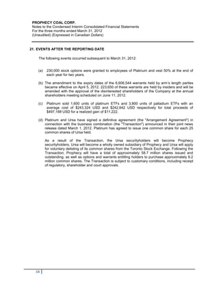PROPHECY COAL CORP.
 Notes to the Condensed Interim Consolidated Financial Statements
 For the three months ended March 31, 2012
 (Unaudited) (Expressed in Canadian Dollars)


21. EVENTS AFTER THE REPORTING DATE

    The following events occurred subsequent to March 31, 2012:


    (a)    230,000 stock options were granted to employees of Platinum and vest 50% at the end of
           each year for two years.

    (b) The amendment to the expiry dates of the 6,606,544 warrants held by arm’s length parties
        became effective on April 5, 2012. 223,650 of these warrants are held by insiders and will be
        amended with the approval of the disinterested shareholders of the Company at the annual
        shareholders meeting scheduled on June 11, 2012.

    (c)    Platinum sold 1,600 units of platinum ETFs and 3,800 units of palladium ETFs with an
           average cost of $243,324 USD and $242,642 USD respectively for total proceeds of
           $497,188 USD for a realized gain of $11,222.

    (d) Platinum and Ursa have signed a definitive agreement (the "Arrangement Agreement") in
        connection with the business combination (the "Transaction") announced in their joint news
        release dated March 1, 2012. Platinum has agreed to issue one common share for each 25
        common shares of Ursa held.

          As a result of the Transaction, the Ursa securityholders will become Prophecy
          securityholders, Ursa will become a wholly owned subsidiary of Prophecy and Ursa will apply
          for voluntary delisting of its common shares from the Toronto Stock Exchange. Following the
          Transaction, Prophecy will have a total of approximately 58.7 million shares issued and
          outstanding, as well as options and warrants entitling holders to purchase approximately 8.2
          million common shares. The Transaction is subject to customary conditions, including receipt
          of regulatory, shareholder and court approvals.




   34
 