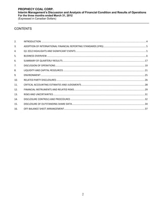 PROPHECY COAL CORP.
      Interim Management’s Discussion and Analysis of Financial Condition and Results of Operations
      For the three months ended March 31, 2012
      (Expressed in Canadian Dollars)


CONTENTS


2.        INTRODUCTION ............................................................................................................................................................. 4
3.        ADOPTION OF INTERNATIONAL FINANCIAL REPORTING STANDARDS (IFRS) ................................................................ 5
4.        Q1 2012 HIGHLIGHTS AND SIGNIFICANT EVENTS ......................................................................................................... 5
5.        BUSINESS OVERVIEW..................................................................................................................................................... 6
6.        SUMMARY OF QUARTERLY RESULTS ........................................................................................................................... 17
7.        DISCUSSION OF OPERATIONS ...................................................................................................................................... 19
8.        LIQUIDITY AND CAPITAL RESOURCES .......................................................................................................................... 21
9.        ENVIRONMENT ............................................................................................................................................................ 25
10.       RELATED PARTY DISCLOSURES .................................................................................................................................... 26
11.       CRITICAL ACCOUNTING ESTIMATES AND JUDGMENTS ............................................................................................... 28
12.       FINANCIAL INSTRUMENTS AND RELATED RISKS .......................................................................................................... 29
13.       RISKS AND UNCERTAINTIES ......................................................................................................................................... 31
14.       DISCLOSURE CONTROLS AND PROCEDURES ............................................................................................................... 32
15.       DISCLOSURE OF OUTSTANDING SHARE DATA ............................................................................................................. 34
16.       OFF-BALANCE SHEET ARRANGEMENT ......................................................................................................................... 37




                                                                                          2
 