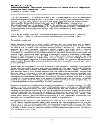 PROPHECY COAL CORP.
Interim Management’s Discussion and Analysis of Financial Condition and Results of Operations
For the three months ended March 31, 2012
(Expressed in Canadian Dollars)


This Interim Management's Discussion and Analysis ("MD&A") provides a review of the significant developments
and issues that influenced Prophecy Coal Corp. (“Prophecy” or the “Company”) during the three months ended
March 31, 2012. This MD&A should be read in conjunction with the condensed interim consolidated financial
statements of the Company for the three months ended March 31, 2012 (prepared in accordance with
International Financial Reporting Standards or “IFRS”) and the audited annual consolidated financial statements
of the Company for the year ended December 31, 2011 (prepared in accordance with IFRS). This MD&A also
incorporates certain disclosure about the Company’s 48.6% owned affiliate Prophecy Platinum Corp.,
(“Platinum”).

This MD&A was reviewed by the Audit Committee and approved and authorized for issue by the Board of
Directors on May 11, 2012. The information contained within this MD&A is current to May 14, 2012.

Forward-looking statements

Certain statements contained in this MD&A, including statements which may contain words such as "expects",
"anticipates", "intends", "plans", "believes", "estimates", or similar expressions, and statements related to matters which are
not historical facts, are forward-looking information within the meaning of securities laws. Such forward-looking
statements, which reflect management’s expectations regarding Prophecy’s future growth, results of operations,
performance, business prospects and opportunities are based on certain factors and assumptions and involve known and
unknown risks and uncertainties which may cause the actual results, performance, or achievements of the Company to be
materially different from any future results, performance, or achievements expressed or implied by such forward-looking
statements. Forward-looking statements in this MD&A include, without limitation, statements regarding the permitting,
feasibility, plans for development and production of the Company’s Chandgana Power Plant, including finalizing of any
power purchase agreement, the likelihood of securing project financing, estimated future coal production at the Ulaan Ovoo
coal mine and the Chandgana Coal properties, and other information concerning possible or assumed future results of
operations of Prophecy.

Material risks and uncertainties which could cause actual results to differ materially from such forward-looking statements
include, but are not limited to, exploration, development and production risks, risks related to the Company not having a
history of profitable mineral production, risks related to development and production of the Company’s Ulaan Ovoo coal
mine without the benefit of having completed a feasibility study, risks related to the feasibility of the Chandgana Power
Plant, risks related to the uncertainty of mineral resource and mineral reserve estimates, the cyclical nature of the mining
industry, risks related to the availability of capital and financing on acceptable terms, commodity price fluctuations,
currency exchange rate and interest rate risks, risks associated with operating in a developing nations such as Mongolia,
uninsured risks, regulatory changes, defects in title, availability of personnel, materials and equipment on a timely basis,
accidents or equipment breakdowns, delays in receiving government approvals, unexpected changes in laws, and
unanticipated environmental impacts on operations and costs to remedy same.

Assumptions underlying our expectations regarding forward-looking statements or information contained in this MD&A
include, among others, that all required third party contractual, regulatory and governmental approvals will be obtained for
the development, construction and production of the Company’s properties, there being no significant disruptions affecting
operations, whether due to labour disruptions, currency exchange rates being approximately consistent with current levels,
certain price assumptions for coal, prices for and availability of diesel, parts and equipment and other key supplies
remaining consistent with current levels, production forecasts meeting expectations, the accuracy of the Company’s current
mineral resource estimates, labour and materials costs increasing on a basis consistent with the Company’s current
expectations and that any additional required financing will be available on reasonable terms.

Although Prophecy has attempted to identify important risks and factors that could cause actual actions, events or results
to differ materially from those described in forward-looking statements, there may be other factors and risks that cause
actions, events or results not anticipated, estimated or intended. Accordingly, readers should not place any undue reliance
on forward-looking statements as such information may not be appropriate for other purposes. We disclaim any intention
or obligation to update or revise any forward looking statements, whether as a result of new information, future events or
otherwise, except as required by law.




                                                              3
 