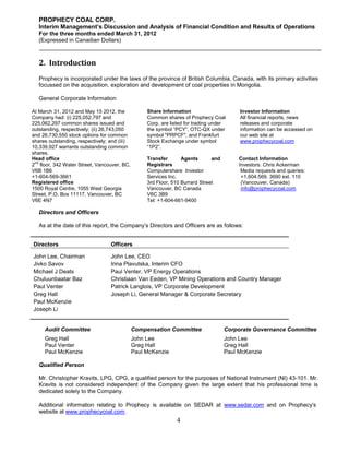 PROPHECY COAL CORP.
   Interim Management’s Discussion and Analysis of Financial Condition and Results of Operations
   For the three months ended March 31, 2012
   (Expressed in Canadian Dollars)



   2. Introduction
   Prophecy is incorporated under the laws of the province of British Columbia, Canada, with its primary activities
   focussed on the acquisition, exploration and development of coal properties in Mongolia.

   General Corporate Information

At March 31, 2012 and May 15 2012, the             Share Information                      Investor Information
Company had: (i) 225,052,797 and                   Common shares of Prophecy Coal         All financial reports, news
225,062,297 common shares issued and               Corp. are listed for trading under     releases and corporate
outstanding, respectively; (ii) 26,743,050         the symbol “PCY”, OTC-QX under         information can be accessed on
and 26,730,550 stock options for common            symbol "PRPCF", and Frankfurt          our web site at
shares outstanding, respectively; and (iii)        Stock Exchange under symbol            www.prophecycoal.com
10,339,927 warrants outstanding common             “1P2”.
shares.
Head office                                        Transfer       Agents       and        Contact Information
 nd
2 floor, 342 Water Street, Vancouver, BC,          Registrars                             Investors: Chris Ackerman
V6B 1B6                                            Computershare Investor                  Media requests and queries:
+1-604-569-3661                                    Services Inc.                           +1.604.569. 3690 ext. 110
Registered office                                  3rd Floor, 510 Burrard Street           (Vancouver, Canada)
1500 Royal Centre, 1055 West Georgia               Vancouver, BC Canada                    info@prophecycoal.com
Street, P.O. Box 11117, Vancouver, BC              V6C 3B9
V6E 4N7                                            Tel: +1-604-661-9400

   Directors and Officers

   As at the date of this report, the Company’s Directors and Officers are as follows:


Directors                         Officers

John Lee, Chairman                John Lee, CEO
Jivko Savov                       Irina Plavutska, Interim CFO
Michael J Deats                   Paul Venter, VP Energy Operations
Chuluunbaatar Baz                 Christiaan Van Eeden, VP Mining Operations and Country Manager
Paul Venter                       Patrick Langlois, VP Corporate Development
Greg Hall                         Joseph Li, General Manager & Corporate Secretary
Paul McKenzie
Joseph Li


     Audit Committee                          Compensation Committee                 Corporate Governance Committee
     Greg Hall                                John Lee                               John Lee
     Paul Venter                              Greg Hall                              Greg Hall
     Paul McKenzie                            Paul McKenzie                          Paul McKenzie

   Qualified Person

   Mr. Christopher Kravits, LPG, CPG, a qualified person for the purposes of National Instrument (NI) 43-101. Mr.
   Kravits is not considered independent of the Company given the large extent that his professional time is
   dedicated solely to the Company.

   Additional information relating to Prophecy is available on SEDAR at www.sedar.com and on Prophecy’s
   website at www.prophecycoal.com.
                                                               4
 