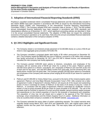 PROPHECY COAL CORP.
Interim Management’s Discussion and Analysis of Financial Condition and Results of Operations
For the three months ended March 31, 2012
(Expressed in Canadian Dollars)



3. Adoption of International Financial Reporting Standards (IFRS)
Prophecy’s unaudited condensed interim consolidated financial statements and the financial data included in
this interim MD&A have been prepared in accordance with IFRS as issued by the International Accounting
Standards Board (“IASB”) and interpretations of the International Financial Reporting Interpretations
Committee (“IFRIC”). The Company adopted IFRS with a transition date of January 1, 2010. The first audited
annual consolidated financial statements have been prepared in accordance with IFRS standards and
interpretations effective as of December 31, 2011, which significant accounting policies are described in Note
3 to the annual consolidated financial statements. The adoption of IFRS does not impact the underlying
economics of Company’s operations or its cash flows. Note 25 to the annual consolidated financial statements
contains a detailed description of the Company’s adoption of IFRS.


4. Q1 2012 Highlights and Significant Events

       The Company closed a non-brokered private placement of 22,363,866 shares at a price of $0.45 per
        share to raise aggregate gross proceeds of $10,063,740.

       The Company cancelled a proposed dealer debt facility of $5 million announced on December 30,
        2011.The Company repaid the $800,000 loan due to Platinum, pursuant to a $2 million inter-company
        loan facility announced on December 30, 2011 plus $15,189 in interest income, and subsequently
        cancelled the inter-company loan facility agreement.

       The Company granted 3,000,000 stock options to directors, consultants, and employees of the
        Company with an exercise price of $0.49 per share for a period of five years. Platinum granted
        330,000 stock options to a director, consultants, and employees of Platinum and vest 50% at the end
        of each year for two years, and vest 50% fifteen months from grant date, and the remaining 50% vest
        twenty-seven months from the grant date. The Company granted 320,000 stock options to consultants
        and employees of the Company with exercise prices ranging $0.46 and $0.43 per share for a period of
        five years.

       Platinum paid $1,000,000 to Victory Nickel Corp. pursuant to the terms of the mineral property option
        agreement. Platinum and Ursa Major Minerals Incorporated (“Ursa”) (TSX: UML) entered into a letter
        of agreement (“Letter of Agreement”) whereby Platinum will acquire all of the issued and outstanding
        shares of Ursa in exchange for shares of Platinum on the basis of 25 shares of Ursa for 1 share of
        Platinum. In connection with the Letter of Agreement, Platinum subscribed for 16,666,667 common
        shares of Ursa at gross proceeds $0.06 per share for gross proceeds of $1,000,000. The use of the
        proceeds shall be confined to payment of current accounts payable, general working capital purposes
        and expenditures on the mineral properties of Ursa for the purposes of developing such properties.
        The acquisition of Ursa has not yet closed and is subject to the approval of the TSX Venture
        exchange, Ursa’s shareholders and the Ontario Superior Court of Justice. Additional information on
        Ursa as a publicly listed company is available on the SEDAR website, www.sedar.com.

       The Company extended the expiry dates of certain outstanding warrants. The subject warrants were
        originally issued during March 2010, April 2010 and September 2010, with original expiry dates of
        eighteen months and two years from issuance date. The new expiry dates will provide a one year
        extension.




                                                      5
 