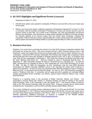 PROPHECY COAL CORP.
Interim Management’s Discussion and Analysis of Financial Condition and Results of Operations
For the three months ended March 31, 2012
(Expressed in Canadian Dollars)



4. Q1 2012 Highlights and Significant Events (Continued)
       Subsequent to March 31, 2012:

      230,000 stock options were granted to employees of Platinum and vest 50% at the end of each year
       for two years.

      Platinum and Ursa have signed a definitive agreement (“Arrangement Agreement”) on April 16, 2012
       in connection with the business combination (“Transaction”) to issue one common share for each 25
       common share of Ursa held. As a result of the Transaction, the Ursa securityholders will become
       Platinum securityholders, Ursa will become a wholly owned subsidiary of Platinum and Ursa will apply
       for voluntary delisting of its common shares from the Toronto Stock Exchange. Following the
       Transaction, Platinum will have a total of approximately 58.7 million shares issued and outstanding, as
       well as options and warrants entitling holders to purchase approximately 8.2 million common shares.


5. Business Overview
   Prophecy in its current form is primarily the product of an April 2010 business combination between Red
   Hill Energy Ltd. (at the time TSX.V‐RH) and a company formed in 2006, Prophecy Resource Corp. (“Old
   Prophecy”). Under that merger Red Hill was the successor legal entity which is herein referred to as the
   “Corporation”. Under that 2010 business combination Old Prophecy was merged with a subsidiary of Red
   Hill and then Red Hill’s name was changed to Prophecy Resource Corp. and, in 2011, to Prophecy Coal
   Corp. Red Hill was incorporated on November 6, 1978 under the Company Act (British Columbia) under
   the name “Banbury Gold Mines Ltd.” Banbury changed its name to “Enerwaste Minerals Corp. ”on
   December 17, 1993, Enerwaste changed its name to “Universal Gun-Loc Industries Ltd.”. On April 24,
   2002, Universal Gun-Loc changed its name to “UGL Enterprises Ltd.” and to Red Hill Energy Inc on April
   16, 2006. On May 10, 2005, the Corporation, as UGL, transitioned under the new (2004) Business
   Corporations Act (British Columbia) (“BCBCA”) which is the corporate law statute which continues to
   govern the Corporation. On April 16, 2010, the Corporation (then Red Hill) changed its name to “Prophecy
   Resource Corp.” in conjunction with the Red Hill merger. On June 13, 2011, the Corporation changed its
   name to “Prophecy Coal Corp.” in connection with an asset spin-off to capitalize our controlled affiliate
   (initially approximately 53.2% controlled, now 48.6%), publicly traded Prophecy Platinum Corp. further
   described herein.

   Prophecy is a reporting issuer in the provinces of British Columbia, Alberta, and Ontario. The
   Corporation’s common shares (the “Shares” or “Prophecy Shares”) are listed for trading on the Toronto
   Stock Exchange (“TSX” or the “Exchange”) under the symbol “PCY”. The common shares of Platinum
   trade on the TSX Venture Exchange under the symbol “NKL”. Prophecy currently has six wholly-owned
   subsidiaries (the “Subsidiaries”) and one 48.6% controlled publicly-traded affiliate, Platinum.

   The number of Platinum’s common shares outstanding at March 31, 2012 was 55,453,543. For the three
   months ended March 31, 2011 Platinum has incurred net loss of $2,742,450. The loss was mainly due to
   non-cash share-based payment expense of $2,195,271. (Note 13 in the condensed consolidated interim
   financial statements). Additional information on Platinum is available on the SEDAR website,
   www.sedar.com or at Platinum’s website at http://prophecyplat.com.




                                                     6
 