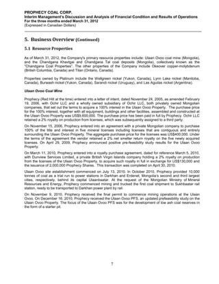 PROPHECY COAL CORP.
Interim Management’s Discussion and Analysis of Financial Condition and Results of Operations
For the three months ended March 31, 2012
(Expressed in Canadian Dollars)



5. Business Overview (Continued)
5.1 Resource Properties

As of March 31, 2012, the Company's primary resource properties include: Ulaan Ovoo coal mine (Mongolia),
and the Chandgana Khavtgai and Chandgana Tal coal deposits (Mongolia), collectively known as the
“Chandgana Coal Properties”. The other properties of the Company include Okeover copper-molybdenum
(British Columbia, Canada) and Titan (Ontario, Canada).

Properties owned by Platinum include the Wellgreen nickel (Yukon, Canada), Lynn Lake nickel (Manitoba,
Canada), Burwash nickel (Yukon, Canada), Sarandi nickel (Uruguay), and Las Aguilas nickel (Argentina).

Ulaan Ovoo Coal Mine

Prophecy (Red Hill at the time) entered into a letter of intent, dated November 24, 2005, as amended February
19, 2006, with Ochir LLC and a wholly owned subsidiary of Ochir LLC, both privately owned Mongolian
companies, that set out the terms to acquire a 100% interest in the Ulaan Ovoo Property. The purchase price
for the 100% interest, together with all equipment, buildings and other facilities, assembled and constructed at
the Ulaan Ovoo Property was US$9,600,000. The purchase price has been paid in full by Prophecy. Ochir LLC
retained a 2% royalty on production from licenses, which was subsequently assigned to a third party.
On November 15, 2006, Prophecy entered into an agreement with a private Mongolian company to purchase
100% of the title and interest in five mineral licenses including licenses that are contiguous and entirely
surrounding the Ulaan Ovoo Property. The aggregate purchase price for the licenses was US$400,000. Under
the terms of the agreement the vendor retained a 2% net smelter return royalty on the five newly acquired
licenses. On April 29, 2009, Prophecy announced positive pre-feasibility study results for the Ulaan Ovoo
Property.
On March 11, 2010, Prophecy entered into a royalty purchase agreement, dated for reference March 5, 2010,
with Dunview Services Limited, a private British Virgin Islands company holding a 2% royalty on production
from the licenses of the Ulaan Ovoo Property, to acquire such royalty in full in exchange for US$130,000 and
the issuance of 2,000,000 Prophecy Shares. This transaction was completed on April 30, 2010.
Ulaan Ovoo site establishment commenced on July 13, 2010. In October 2010, Prophecy provided 10,000
tonnes of coal as a trial run to power stations in Darkhan and Erdenet, Mongolia’s second and third largest
cities, respectively, behind its capital Ulaanbaatar. At the request of the Mongolian Ministry of Mineral
Resources and Energy, Prophecy commenced mining and trucked the first coal shipment to Sukhbaatar rail
station, ready to be transported to Darkhan power plant by rail.
On November 9, 2010, Prophecy received the final permit to commence mining operations at the Ulaan
Ovoo. On December 16, 2010, Prophecy received the Ulaan Ovoo PFS, an updated prefeasibility study on the
Ulaan Ovoo Property. The focus of the Ulaan Ovoo PFS was for the development of low ash coal reserves in
the form of a starter pit.




                                                       7
 