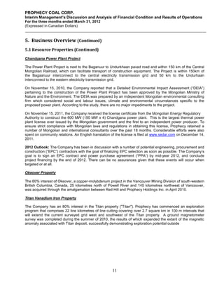 PROPHECY COAL CORP.
Interim Management’s Discussion and Analysis of Financial Condition and Results of Operations
For the three months ended March 31, 2012
(Expressed in Canadian Dollars)



5. Business Overview (Continued)
5.1 Resource Properties (Continued)
Chandgana Power Plant Project

The Power Plant Project is next to the Baganuur to Undurkhaan paved road and within 150 km of the Central
Mongolian Railroad, which can facilitate transport of construction equipment. The Project is within 150km of
the Bagaanuur interconnect to the central electricity transmission grid and 50 km to the Undurhaan
interconnect to the eastern electricity transmission grid.

On November 15, 2010, the Company reported that a Detailed Environmental Impact Assessment (“DEIA”)
pertaining to the construction of the Power Plant Project has been approved by the Mongolian Ministry of
Nature and the Environment. The DEIA was prepared by an independent Mongolian environmental consulting
firm which considered social and labour issues, climate and environmental circumstances specific to the
proposed power plant. According to the study, there are no major impediments to the project.

On November 15, 2011, the Company received the license certificate from the Mongolian Energy Regulatory
Authority to construct the 600 MW (150 MW x 4) Chandgana power plant. This is the largest thermal power
plant license ever issued by the Mongolian government and the first to an independent power producer. To
ensure strict compliance with Mongolian laws and regulations in obtaining this license, Prophecy retained a
number of Mongolian and international consultants over the past 18 months. Considerable efforts were also
spent on community relations. An English translation of the license is filed at www.sedar.com on December 14,
2011.

2012 Outlook: The Company has been in discussion with a number of potential engineering, procurement and
construction (“EPC”) contractors with the goal of finalizing EPC selection as soon as possible. The Company’s
goal is to sign an EPC contract and power purchase agreement (“PPA“) by mid-year 2012, and conclude
project financing by the end of 2012. There can be no assurances given that these events will occur when
targeted or at all.

Okeover Property

The 60% interest of Okeover, a copper-molybdenum project in the Vancouver Mining Division of south-western
British Columbia, Canada, 25 kilometres north of Powell River and 145 kilometres northwest of Vancouver,
was acquired through the amalgamation between Red Hill and Prophecy Holdings Inc. in April 2010.

Titan Vanadium Iron Property

The Company has an 80% interest in the Titan property ("Titan"). Prophecy has commenced an exploration
program that comprises 22 line kilometres of line cutting covering over 2.7 square km in 100 m intervals that
will extend the current surveyed grid west and southwest of the Titan property. A ground magnetometer
survey was completed during the summer of 2010, the results of which expanded the extant of the magnetic
anomaly associated with Titan deposit, successfully demonstrating exploration potential outside




                                                     11
 