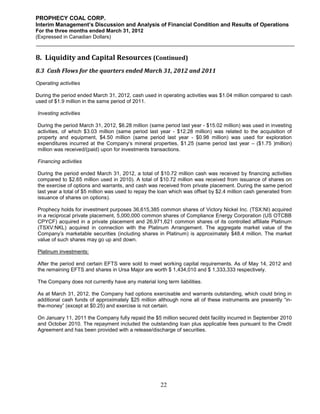 PROPHECY COAL CORP.
Interim Management’s Discussion and Analysis of Financial Condition and Results of Operations
For the three months ended March 31, 2012
(Expressed in Canadian Dollars)



8. Liquidity and Capital Resources (Continued)
8.3 Cash Flows for the quarters ended March 31, 2012 and 2011
Operating activities

During the period ended March 31, 2012, cash used in operating activities was $1.04 million compared to cash
used of $1.9 million in the same period of 2011.

Investing activities

During the period March 31, 2012, $6.28 million (same period last year - $15.02 million) was used in investing
activities, of which $3.03 million (same period last year - $12.28 million) was related to the acquisition of
property and equipment, $4.50 million (same period last year - $0.98 million) was used for exploration
expenditures incurred at the Company’s mineral properties, $1.25 (same period last year – ($1.75 )million)
million was received/(paid) upon for investments transactions.

Financing activities

During the period ended March 31, 2012, a total of $10.72 million cash was received by financing activities
compared to $2.65 million used in 2010). A total of $10.72 million was received from issuance of shares on
the exercise of options and warrants, and cash was received from private placement. During the same period
last year a total of $5 million was used to repay the loan which was offset by $2.4 million cash generated from
issuance of shares on options).

Prophecy holds for investment purposes 36,615,385 common shares of Victory Nickel Inc. (TSX:NI) acquired
in a reciprocal private placement, 5,000,000 common shares of Compliance Energy Corporation (US OTCBB
CPYCF) acquired in a private placement and 26,971,621 common shares of its controlled affiliate Platinum
(TSXV:NKL) acquired in connection with the Platinum Arrangement. The aggregate market value of the
Company’s marketable securities (including shares in Platinum) is approximately $48.4 million. The market
value of such shares may go up and down.

Platinum investments:

After the period end certain EFTS were sold to meet working capital requirements. As of May 14, 2012 and
the remaining EFTS and shares in Ursa Major are worth $ 1,434,010 and $ 1,333,333 respectively.

The Company does not currently have any material long term liabilities.

As at March 31, 2012, the Company had options exercisable and warrants outstanding, which could bring in
additional cash funds of approximately $25 million although none all of these instruments are presently “in-
the-money” (except at $0.25) and exercise is not certain.

On January 11, 2011 the Company fully repaid the $5 million secured debt facility incurred in September 2010
and October 2010. The repayment included the outstanding loan plus applicable fees pursuant to the Credit
Agreement and has been provided with a release/discharge of securities.




                                                     22
 