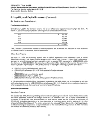 PROPHECY COAL CORP.
Interim Management’s Discussion and Analysis of Financial Condition and Results of Operations
For the three months ended March 31, 2012
(Expressed in Canadian Dollars)



8. Liquidity and Capital Resources (Continued)
8.4 Contractual Commitments

Prophecy commitments

On February 4, 2011, the Company entered into a new office rental agreement expiring April 30, 2016. At
March 31, 2012, the Company has the following annual contracted commitments:

         2012                                                       $     61,172
         2013                                                             61,172
         2014                                                             63,641
         2015                                                             63,641
         2016                                                             21,214
                                                                    $    270,840

The Company’s commitments related to mineral properties are as follows and disclosed in Note 10 to the
condensed interim consolidated financial statements.

Ulaan Ovoo Property

On April 21, 2011, the Company entered into an Option Agreement ("the Agreement") with a private
Mongolian company ("the Seller") holding an exploration license near Prophecy’s Ulaan Ovoo coal property,
pursuant to which Prophecy has been granted the right to acquire 100% ownership for US$2,000,000 within
the first year, or US$4,000,000 in the second year of execution of the Agreement. Pursuant to the Agreement,
Prophecy has the right to acquire 100% of the property by making the following payments to the Seller:

  US$200,000 on agreement signing (paid); and
  US$1,800,000 before April 21, 2012, 50% payable in Prophecy shares
    or
  US$200,000 on agreement signing (paid);
  US$500,000 before April 21, 2012; and
  US$3,300,000 before April 21, 2013, 50% payable in Prophecy shares.

A 2% net royalty on production from the property is payable to the Seller, which can be purchased at any time
at Prophecy’s discretion for US$1,000,000 on or before April 21, 2013. One-half of the royalty purchase price
shall be payable through the issuance of common shares of Prophecy.

Platinum commitments

Lynn Lake Property

On October 20, 2009, Prophecy Holdings entered into an option agreement with Victory Nickel. Pursuant to
the option agreement, Platinum has the right to earn a 100% interest in Lynn Lake by paying Victory Nickel an
aggregate of $4,000,000 over approximately four and one-half years and by incurring an aggregate of
$3,000,000 exploration expenditures at Lynn Lake over a three-year period, and by issuing of 2,419,548
shares to Victory Nickel (issued). The option agreement also provided Victory Nickel with a right to participate
in future financings or acquisitions on a pro-rata basis so that Victory Nickel may maintain its 10% interest in
the number of outstanding shares of the Company.




                                                      23
 