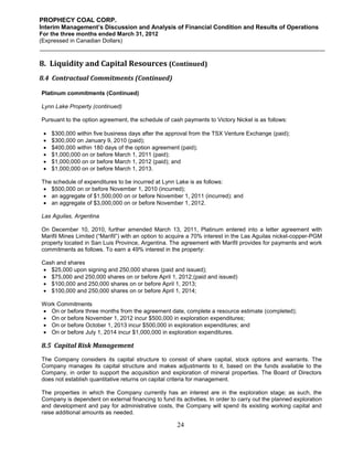 PROPHECY COAL CORP.
Interim Management’s Discussion and Analysis of Financial Condition and Results of Operations
For the three months ended March 31, 2012
(Expressed in Canadian Dollars)



8. Liquidity and Capital Resources (Continued)
8.4 Contractual Commitments (Continued)

Platinum commitments (Continued)

Lynn Lake Property (continued)

Pursuant to the option agreement, the schedule of cash payments to Victory Nickel is as follows:

    $300,000 within five business days after the approval from the TSX Venture Exchange (paid);
    $300,000 on January 9, 2010 (paid);
    $400,000 within 180 days of the option agreement (paid);
    $1,000,000 on or before March 1, 2011 (paid);
    $1,000,000 on or before March 1, 2012 (paid); and
    $1,000,000 on or before March 1, 2013.

The schedule of expenditures to be incurred at Lynn Lake is as follows:
  $500,000 on or before November 1, 2010 (incurred);
  an aggregate of $1,500,000 on or before November 1, 2011 (incurred); and
  an aggregate of $3,000,000 on or before November 1, 2012.

Las Aguilas, Argentina

On December 10, 2010, further amended March 13, 2011, Platinum entered into a letter agreement with
Marifil Mines Limited (“Marifil”) with an option to acquire a 70% interest in the Las Aguilas nickel-copper-PGM
property located in San Luis Province, Argentina. The agreement with Marifil provides for payments and work
commitments as follows. To earn a 49% interest in the property:

Cash and shares
 $25,000 upon signing and 250,000 shares (paid and issued);
 $75,000 and 250,000 shares on or before April 1, 2012;(paid and issued)
 $100,000 and 250,000 shares on or before April 1, 2013;
 $100,000 and 250,000 shares on or before April 1, 2014;

Work Commitments
 On or before three months from the agreement date, complete a resource estimate (completed);
 On or before November 1, 2012 incur $500,000 in exploration expenditures;
 On or before October 1, 2013 incur $500,000 in exploration expenditures; and
 On or before July 1, 2014 incur $1,000,000 in exploration expenditures.

8.5 Capital Risk Management
The Company considers its capital structure to consist of share capital, stock options and warrants. The
Company manages its capital structure and makes adjustments to it, based on the funds available to the
Company, in order to support the acquisition and exploration of mineral properties. The Board of Directors
does not establish quantitative returns on capital criteria for management.

The properties in which the Company currently has an interest are in the exploration stage; as such, the
Company is dependent on external financing to fund its activities. In order to carry out the planned exploration
and development and pay for administrative costs, the Company will spend its existing working capital and
raise additional amounts as needed.

                                                      24
 