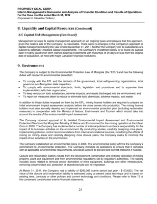 PROPHECY COAL CORP.
Interim Management’s Discussion and Analysis of Financial Condition and Results of Operations
For the three months ended March 31, 2012
(Expressed in Canadian Dollars)



8. Liquidity and Capital Resources (Continued)
8.5 Capital Risk Management (Continued)
Management reviews its capital management approach on an ongoing basis and believes that this approach,
given the relative size of the Company, is reasonable. There were no changes in the Company's approach to
capital management during the year ended December 31, 2011. Neither the Company nor its subsidiaries are
subject to externally imposed capital requirements. The Company's investment policy is to invest its surplus
cash in highly liquid short-term interest-bearing investments with maturities of 90 days or less from the original
date of acquisition, all held with major Canadian financial institutions.


9. Environment
 The Company is subject to the Environmental Protection Law of Mongolia (the “EPL”) and has the following
 duties with respect to environmental protection:

   To comply with the EPL and the decision of the government, local self-governing organizations, local
    governors and Mongolian state inspectors;
   To comply with environmental standards, limits, legislation and procedures and to supervise their
    implementation with their organization;
   To keep records on toxic substances, adverse impacts, and waste discharged into the environment; and
   To report on measures taken to reduce or eliminate toxic chemicals, adverse impacts, and waste.

 In addition to those duties imposed on them by the EPL, mining license holders are required to prepare an
 initial environment impact assessment analysis before the mine comes into production. The mining license
 holders must also annually develop and implement an environmental protection plan (including reclamation
 measures) in co-operation with the Ministry of Nature, Environment and Tourism which should take into
 account the results of the environmental impact assessment.

 The Company received approval of its detailed Environmental Impact Assessment and Environmental
 Protection Plan from the Mongolian Ministry of Nature and Environment for the mining operation at the Ulaan
 Ovoo in 2010. The Company has implemented a number of internal policies to embrace responsibility for the
 impact of its business activities on the environment. By conducting studies, carefully designing mine plans,
 implementing pollution control recommendations from internal and external sources, monitoring the effects of
 mining on mining areas and carefully designing mine closure plans, the Company seeks to minimize the
 impact of our activities on the environment.

 The Company established an environmental policy in 2008. The environmental policy affirms the Company’s
 commitment to environmental protection. The Company monitors its operations to ensure that it complies
 with all applicable environmental requirements, and takes actions to prevent and correct problems if needed.

 Closure and reclamation liability results from the development, construction and ordinary operation of mining
 property, plant and equipment and from environmental regulations set by regulatory authorities. The liability
 includes costs related to removal and/or demolition of mine equipment, buildings and other infrastructure,
 removing contaminated soil, protection of abandoned pits and re-vegetation.

 At March 31, 2011, the Company had a liability of $290,085 (same period last year - $103,652). The fair
 value of the closure and reclamation liability is estimated using a present value technique and is based on
 existing laws, contracts or other policies and current technology and conditions. Please refer to Note 12 of
 the condensed consolidated interim financial statements.


                                                       25
 