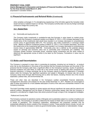 PROPHECY COAL CORP.
Interim Management’s Discussion and Analysis of Financial Condition and Results of Operations
For the three months ended March 31, 2012
(Expressed in Canadian Dollars)



12. Financial Instruments and Related Risks (Continued)

     other variables unchanged. A 1% strengthening (weakening) of the US dollar against the Canadian dollar
     would not have a material impact on net loss. The Company currently does not use any foreign exchange
     contracts to hedge this currency risk.

    12.2 Related Risks


    (c)   Commodity and equity price risk

     The Company holds investments in available-for-sale that fluctuate in value based on market prices.
     Based upon the Company’s investment position as at March 31, 2012, a 10% increase (decrease) in the
     market price of the investments held would have resulted in an increase (decrease) to comprehensive
     income (loss) of approximately $381,310. The Company also holds investments in exchange traded
     funds. Based on Platinum investment position at March 31, 2012, a 10% increase (decrease), net of tax
     the market price of the investments held would have resulted in an increase (decrease) to comprehensive
     income (loss) of approximately $389,788. Commodity price risk is defined as the potential adverse
     impact on earnings and economic value due to commodity price movements and volatilities. The
     Company closely monitors commodity prices, individual equity movements and the stock market to
     determine the appropriate course of action to be taken by the Company. Fluctuations in value may be
     significant.


13. Risks and Uncertainties
The Company is exposed to many risks in conducting its business, including but not limited to: a) product
price risk as any fluctuations in the prices of the products that the Company purchases and the prices of the
products that the Company sells have a significant effect on the Company’s business, results of operations,
financial conditions and cash flows; b) credit risk in the normal course of dealing with other companies and
financial institutions; c) foreign exchange risk as the Company reports its financial statements in Canadian
dollars while the Company has significant operations and assets in Mongolia; d) interest rate risk as the
Company raises funds through debt financing and e) other risk factors, including inherent risk of the mineral
exploration, political risks, and environmental risk.

These and other risks are described in the Company’s audited consolidated financial statements,
management’s discussion and analysis for the year ended December 31, 2011. Readers are encouraged to
refer to these documents for a more detailed description of some of the risks and uncertainties inherent in the
Company’s business.

The Audit Committee meets regularly to review reports and discuss significant risk areas with the internal and
external auditors. Management and the Board of Directors continuously assess risks that the Company is
exposed to, and attempt to mitigate these risks where practical through a range of risk management strategies.

Political and Country Risk

The Company conducts its operations mainly in Mongolia and is potentially subject to a number of political and
economic risks. The Company is not able to determine the impact of these risks on its future financial position
or results of operations. The Company’s exploration, development and production activities may be
substantially affected by factors outside of the Company’s control. These potential factors include, but are not
limited to: levies and tax increases or claims by governmental bodies, expropriation or nationalization, foreign


                                                      31
 