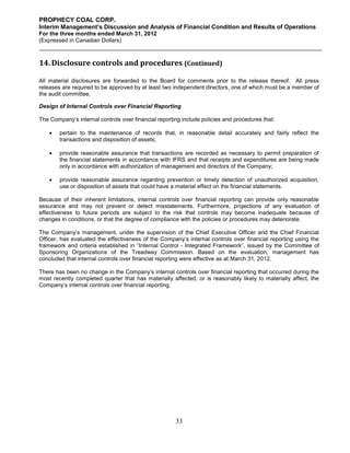 PROPHECY COAL CORP.
Interim Management’s Discussion and Analysis of Financial Condition and Results of Operations
For the three months ended March 31, 2012
(Expressed in Canadian Dollars)



14. Disclosure controls and procedures (Continued)

All material disclosures are forwarded to the Board for comments prior to the release thereof. All press
releases are required to be approved by at least two independent directors, one of which must be a member of
the audit committee.

Design of Internal Controls over Financial Reporting

The Company’s internal controls over financial reporting include policies and procedures that:

       pertain to the maintenance of records that, in reasonable detail accurately and fairly reflect the
        transactions and disposition of assets;

       provide reasonable assurance that transactions are recorded as necessary to permit preparation of
        the financial statements in accordance with IFRS and that receipts and expenditures are being made
        only in accordance with authorization of management and directors of the Company;

       provide reasonable assurance regarding prevention or timely detection of unauthorized acquisition,
        use or disposition of assets that could have a material effect on the financial statements.

Because of their inherent limitations, internal controls over financial reporting can provide only reasonable
assurance and may not prevent or detect misstatements. Furthermore, projections of any evaluation of
effectiveness to future periods are subject to the risk that controls may become inadequate because of
changes in conditions, or that the degree of compliance with the policies or procedures may deteriorate.

The Company’s management, under the supervision of the Chief Executive Officer and the Chief Financial
Officer, has evaluated the effectiveness of the Company’s internal controls over financial reporting using the
framework and criteria established in “Internal Control - Integrated Framework”, issued by the Committee of
Sponsoring Organizations of the Treadway Commission. Based on the evaluation, management has
concluded that internal controls over financial reporting were effective as at March 31, 2012.

There has been no change in the Company’s internal controls over financial reporting that occurred during the
most recently completed quarter that has materially affected, or is reasonably likely to materially affect, the
Company’s internal controls over financial reporting.




                                                      33
 