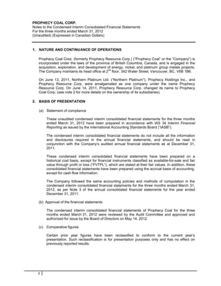 PROPHECY COAL CORP.
Notes to the Condensed Interim Consolidated Financial Statements
For the three months ended March 31, 2012
(Unaudited) (Expressed in Canadian Dollars)


1. NATURE AND CONTINUANCE OF OPERATIONS

   Prophecy Coal Corp. (formerly Prophecy Resource Corp.) (“Prophecy Coal” or the “Company”) is
   incorporated under the laws of the province of British Columbia, Canada, and is engaged in the
   acquisition, exploration, and development of energy, nickel, and platinum group metals projects.
                                             nd
   The Company maintains its head office at 2 floor, 342 Water Street, Vancouver, BC, V6B 1B6.

   On June 13, 2011, Northern Platinum Ltd. (“Northern Platinum”), Prophecy Holdings Inc., and
   Prophecy Resource Corp. were amalgamated as one company under the name Prophecy
   Resource Corp. On June 14, 2011, Prophecy Resource Corp. changed its name to Prophecy
   Coal Corp. (see note 2 for more details on the ownership of its subsidiaries).

2. BASIS OF PRESENTATION

   (a) Statement of compliance

        These unaudited condensed interim consolidated financial statements for the three months
        ended March 31, 2012 have been prepared in accordance with IAS 34 Interim Financial
        Reporting as issued by the International Accounting Standards Board (“IASB”).

        The condensed interim consolidated financial statements do not include all the information
        and disclosures required in the annual financial statements, and should be read in
        conjunction with the Company’s audited annual financial statements as at December 31,
        2011.

        These condensed interim consolidated financial statements have been prepared on a
        historical cost basis, except for financial instruments classified as available-for-sale and fair
        value through profit or loss (“FVTPL”), which are stated at their fair values. In addition, these
        consolidated financial statements have been prepared using the accrual basis of accounting,
        except for cash flow information.

        The Company followed the same accounting policies and methods of computation in the
        condensed interim consolidated financial statements for the three months ended March 31,
        2012, as per Note 3 of the annual consolidated financial statements for the year ended
        December 31, 2011.

   (b) Approval of the financial statements

        The condensed interim consolidated financial statements of Prophecy Coal for the three
        months ended March 31, 2012 were reviewed by the Audit Committee and approved and
        authorized for issue by the Board of Directors on May 14, 2012.

   (c) Comparative figures

        Certain prior year figures have been reclassified to conform to the current year’s
        presentation. Such reclassification is for presentation purposes only and has no effect on
        previously reported results.




   8
 