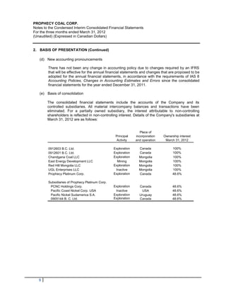 PROPHECY COAL CORP.
Notes to the Condensed Interim Consolidated Financial Statements
For the three months ended March 31, 2012
(Unaudited) (Expressed in Canadian Dollars)


2. BASIS OF PRESENTATION (Continued)

   (d) New accounting pronouncements

        There has not been any change in accounting policy due to changes required by an IFRS
        that will be effective for the annual financial statements and changes that are proposed to be
        adopted for the annual financial statements, in accordance with the requirements of IAS 8
        Accounting Policies, Changes in Accounting Estimates and Errors since the consolidated
        financial statements for the year ended December 31, 2011.

   (e) Basis of consolidation

        The consolidated financial statements include the accounts of the Company and its
        controlled subsidiaries. All material intercompany balances and transactions have been
        eliminated. For a partially owned subsidiary, the interest attributable to non-controlling
        shareholders is reflected in non-controlling interest. Details of the Company's subsidiaries at
        March 31, 2012 are as follows:


                                                                   Place of
                                                   Principal    incorporation   Ownership interest
                                                    Activity    and operation    March 31, 2012

        0912603 B.C. Ltd.                         Exploration     Canada              100%
        0912601 B.C. Ltd.                         Exploration     Canada              100%
        Chandgana Coal LLC                        Exploration     Mongolia            100%
        East Energy Development LLC                 Mining        Mongolia            100%
        Red Hill Mongolia LLC                     Exploration     Mongolia            100%
        UGL Enterprises LLC                        Inactive       Mongolia            100%
        Prophecy Platinum Corp.                   Exploration     Canada              48.6%

        Subsidiaries of Prophecy Platinum Corp.
         PCNC Holdings Corp.                      Exploration     Canada              48.6%
         Pacific Coast Nickel Corp. USA            Inactive        USA                48.6%
         Pacific Nickel Sudamerica S.A.           Exploration     Uruguay             48.6%
         0905144 B. C. Ltd.                       Exploration     Canada              48.6%




   9
 