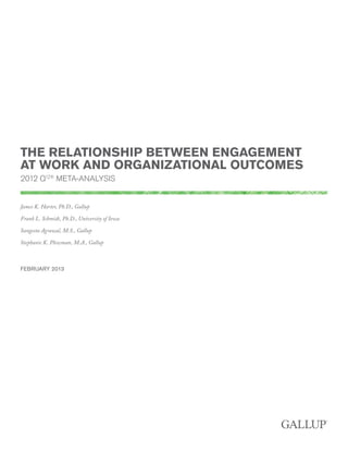 THE RELATIONSHIP BETWEEN ENGAGEMENT
AT WORK AND ORGANIZATIONAL OUTCOMES
2012 Q12® META-ANALYSIS
James K. Harter, Ph.D., Gallup
Frank L. Schmidt, Ph.D., University of Iowa
Sangeeta Agrawal, M.S., Gallup
Stephanie K. Plowman, M.A., Gallup

FEBRUARY 2013

 