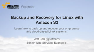 Backup and Recovery for Linux with
                    Amazon S3
                 Learn how to back up and recover your on-premise
                         and cloud-based Linux systems.

                                                Jeff Barr (@jeffbarr)
                                           Senior Web Services Evangelist

© 2012 Amazon.com, Inc. and its affiliates. All rights reserved. May not be copied, modified or distributed in whole or in part without the express consent of Amazon.com, Inc.
 