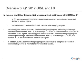 Overview of Q1 2012 OI&E and FX

    In Interest and Other Income, Net, we recognized net income of $156M for Q1

         •   In Q1, we recognized $182M of interest income earned on our investments and
             $120M in realized gains.

         •   We expensed $126M related to our FX cash flow hedging program.

    •    Excluding gains related to our FX cash flow hedging program, had foreign exchange
         rates remained constant from Q4 2011 through Q1 2012, our revenue in Q1 2012 would
         have been $79M higher. Excluding gains related to our FX cash flow hedging program,
         had foreign exchange rates remained constant from Q1 2011 through Q1 2012, our
         revenue in Q1 2012 would have been $67M higher.

    •    In addition, our FX cash flow hedging program allowed us to recognize a benefit of
         approximately $37M to international revenue this quarter.




9
 