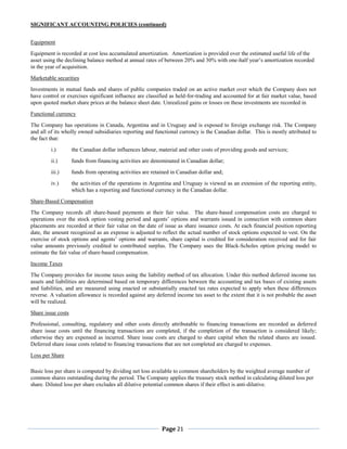 SIGNIFICANT ACCOUNTING POLICIES (continued)


Equipment
Equipment is recorded at cost less accumulated amortization. Amortization is provided over the estimated useful life of the
asset using the declining balance method at annual rates of between 20% and 30% with one-half year’s amortization recorded
in the year of acquisition.
Marketable securities
Investments in mutual funds and shares of public companies traded on an active market over which the Company does not
have control or exercises significant influence are classified as held-for-trading and accounted for at fair market value, based
upon quoted market share prices at the balance sheet date. Unrealized gains or losses on these investments are recorded in
Functional currency
The Company has operations in Canada, Argentina and in Uruguay and is exposed to foreign exchange risk. The Company
and all of its wholly owned subsidiaries reporting and functional currency is the Canadian dollar. This is mostly attributed to
the fact that:
         i.)        the Canadian dollar influences labour, material and other costs of providing goods and services;
         ii.)       funds from financing activities are denominated in Canadian dollar;
         iii.)      funds from operating activities are retained in Canadian dollar and;
         iv.)       the activities of the operations in Argentina and Uruguay is viewed as an extension of the reporting entity,
                    which has a reporting and functional currency in the Canadian dollar.
Share-Based Compensation
The Company records all share-based payments at their fair value. The share-based compensation costs are charged to
operations over the stock option vesting period and agents’ options and warrants issued in connection with common share
placements are recorded at their fair value on the date of issue as share issuance costs. At each financial position reporting
date, the amount recognized as an expense is adjusted to reflect the actual number of stock options expected to vest. On the
exercise of stock options and agents’ options and warrants, share capital is credited for consideration received and for fair
value amounts previously credited to contributed surplus. The Company uses the Black-Scholes option pricing model to
estimate the fair value of share-based compensation.
Income Taxes
The Company provides for income taxes using the liability method of tax allocation. Under this method deferred income tax
assets and liabilities are determined based on temporary differences between the accounting and tax bases of existing assets
and liabilities, and are measured using enacted or substantially enacted tax rates expected to apply when these differences
reverse. A valuation allowance is recorded against any deferred income tax asset to the extent that it is not probable the asset
will be realized.
Share issue costs
Professional, consulting, regulatory and other costs directly attributable to financing transactions are recorded as deferred
share issue costs until the financing transactions are completed, if the completion of the transaction is considered likely;
otherwise they are expensed as incurred. Share issue costs are charged to share capital when the related shares are issued.
Deferred share issue costs related to financing transactions that are not completed are charged to expenses.
Loss per Share

Basic loss per share is computed by dividing net loss available to common shareholders by the weighted average number of
common shares outstanding during the period. The Company applies the treasury stock method in calculating diluted loss per
share. Diluted loss per share excludes all dilutive potential common shares if their effect is anti-dilutive.




                                                            Page 21
 