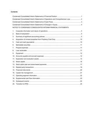Contents

  Condensed Consolidated Interim Statements of Financial Position ......................................................... 1
  Condensed Consolidated Interim Statements of Operations and Comprehensive Loss ......................... 2
  Condensed Consolidated Interim Statements of Cash Flows .................................................................. 3
  Condensed Consolidated Interim Statements of Changes in Equity ........................................................ 4
  NOTES TO CONDENSED CONSOLIDATED INTERIM FINANCIAL STATEMENTS

  1.     Corporate information and nature of operations ............................................................................... 5
  2.     Basis of preparation .......................................................................................................................... 5
  3.     Summary of significant accounting policies ...................................................................................... 5
  4.     Acquisition of mineral properties from Prophecy Coal Corp.. ......................................................... 10
  5.     Cash and cash equivalents ............................................................................................................. 10
  6.     Marketable securities ...................................................................................................................... 11
  7.     Prepaid expenses ........................................................................................................................... 11
  8.     Loan receivable ............................................................................................................................... 11
  9.     Equipment ....................................................................................................................................... 12
  10. Accounts payable and accrued expenses ...................................................................................... 12
  11. Exploration and evaluation assets .................................................................................................. 13
  12. Share capital ................................................................................................................................... 16
  13. Stock option plan and share-based payments ................................................................................ 17
  14. Related party transactions .............................................................................................................. 19
  15. Financial instruments ...................................................................................................................... 20
  16. Capital risk management ................................................................................................................ 21
  17. Operating segment information ....................................................................................................... 22
  18. Supplemental cash flow information ............................................................................................... 23
  19. Subsequent events ......................................................................................................................... 24
  20. Transition to IFRS ........................................................................................................................... 25
 