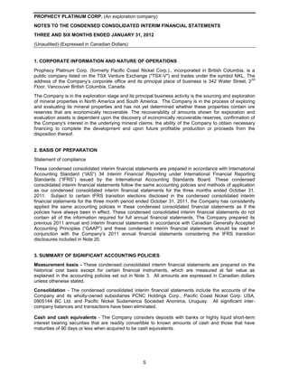 PROPHECY PLATINUM CORP. (An exploration company)
NOTES TO THE CONDENSED CONSOLIDATED INTERIM FINANCIAL STATEMENTS
THREE AND SIX MONTHS ENDED JANUARY 31, 2012
(Unaudited) (Expressed in Canadian Dollars)


1. CORPORATE INFORMATION AND NATURE OF OPERATIONS
Prophecy Platinum Corp. (formerly Pacific Coast Nickel Corp.)., incorporated in British Columbia, is a
public company listed on the TSX Venture Exchange ("TSX-V") and trades under the symbol NKL. The
                                                                                                     nd
address of the Company’s corporate office and its principal place of business is 342 Water Street, 2
Floor, Vancouver British Columbia, Canada.
The Company is in the exploration stage and its principal business activity is the sourcing and exploration
of mineral properties in North America and South America. The Company is in the process of exploring
and evaluating its mineral properties and has not yet determined whether these properties contain ore
reserves that are economically recoverable. The recoverability of amounts shown for exploration and
evaluation assets is dependent upon the discovery of economically recoverable reserves, confirmation of
the Company's interest in the underlying mineral claims, the ability of the Company to obtain necessary
financing to complete the development and upon future profitable production or proceeds from the
disposition thereof.


2. BASIS OF PREPARATION
Statement of compliance
These condensed consolidated interim financial statements are prepared in accordance with International
Accounting Standard (“IAS”) 34 Interim Financial Reporting under International Financial Reporting
Standards (“IFRS”) issued by the International Accounting Standards Board. These condensed
consolidated interim financial statements follow the same accounting policies and methods of application
as our condensed consolidated interim financial statements for the three months ended October 31,
2011. Subject to certain IFRS transition elections disclosed in the condensed consolidated interim
financial statements for the three month period ended October 31, 2011, the Company has consistently
applied the same accounting policies in these condensed consolidated financial statements as if the
policies have always been in effect. These condensed consolidated interim financial statements do not
contain all of the information required for full annual financial statements. The Company prepared its
previous 2011 annual and interim financial statements in accordance with Canadian Generally Accepted
Accounting Principles (“GAAP”) and these condensed interim financial statements should be read in
conjunction with the Company’s 2011 annual financial statements considering the IFRS transition
disclosures included in Note 20.


3. SUMMARY OF SIGNIFICANT ACCOUNTING POLICIES
Measurement basis - These condensed consolidated interim financial statements are prepared on the
historical cost basis except for certain financial instruments, which are measured at fair value as
explained in the accounting policies set out in Note 3. All amounts are expressed in Canadian dollars
unless otherwise stated.
Consolidation - The condensed consolidated interim financial statements include the accounts of the
Company and its wholly-owned subsidiaries PCNC Holdings Corp., Pacific Coast Nickel Corp. USA,
0905144 BC Ltd. and Pacific Nickel Sudamerica Sociedad Anonima, Uruguay. All significant inter-
company balances and transactions have been eliminated.

Cash and cash equivalents - The Company considers deposits with banks or highly liquid short-term
interest bearing securities that are readily convertible to known amounts of cash and those that have
maturities of 90 days or less when acquired to be cash equivalents.




                                                    5
 