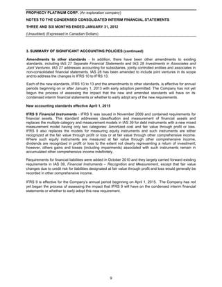 PROPHECY PLATINUM CORP. (An exploration company)
NOTES TO THE CONDENSED CONSOLIDATED INTERIM FINANCIAL STATEMENTS
THREE AND SIX MONTHS ENDED JANUARY 31, 2012
(Unaudited) (Expressed in Canadian Dollars)



3. SUMMARY OF SIGNIFICANT ACCOUNTING POLICIES (continued)

Amendments to other standards - In addition, there have been other amendments to existing
standards, including IAS 27 Separate Financial Statements and IAS 28 Investments in Associates and
Joint Ventures. IAS 27 addresses accounting for subsidiaries, jointly controlled entities and associates in
non-consolidated financial statements. IAS 28 has been amended to include joint ventures in its scope
and to address the changes in IFRS 10 to IFRS 13.

Each of the new standards, IFRS 10 to 13 and the amendments to other standards, is effective for annual
periods beginning on or after January 1, 2013 with early adoption permitted. The Company has not yet
begun the process of assessing the impact that the new and amended standards will have on its
condensed interim financial statements or whether to early adopt any of the new requirements.

New accounting standards effective April 1, 2015

IFRS 9 Financial Instruments - IFRS 9 was issued in November 2009 and contained requirements for
financial assets. This standard addresses classification and measurement of financial assets and
replaces the multiple category and measurement models in IAS 39 for debt instruments with a new mixed
measurement model having only two categories: Amortized cost and fair value through profit or loss.
IFRS 9 also replaces the models for measuring equity instruments and such instruments are either
recognized at the fair value through profit or loss or at fair value through other comprehensive income.
Where such equity instruments are measured at fair value through other comprehensive income,
dividends are recognized in profit or loss to the extent not clearly representing a return of investment;
however, others gains and losses (including impairments) associated with such instruments remain in
accumulated other comprehensive income indefinitely.

Requirements for financial liabilities were added in October 2010 and they largely carried forward existing
requirements in IAS 39, Financial Instruments – Recognition and Measurement, except that fair value
changes due to credit risk for liabilities designated at fair value through profit and loss would generally be
recorded in other comprehensive income.

IFRS 9 is effective for the Company’s annual period beginning on April 1, 2015. The Company has not
yet began the process of assessing the impact that IFRS 9 will have on the condensed interim financial
statements or whether to early adopt this new requirement.




                                                      9
 