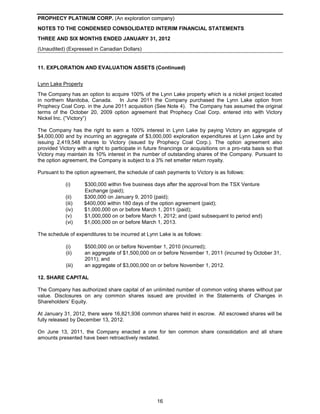 PROPHECY PLATINUM CORP. (An exploration company)
NOTES TO THE CONDENSED CONSOLIDATED INTERIM FINANCIAL STATEMENTS
THREE AND SIX MONTHS ENDED JANUARY 31, 2012
(Unaudited) (Expressed in Canadian Dollars)


11. EXPLORATION AND EVALUATION ASSETS (Continued)


Lynn Lake Property
The Company has an option to acquire 100% of the Lynn Lake property which is a nickel project located
in northern Manitoba, Canada.     In June 2011 the Company purchased the Lynn Lake option from
Prophecy Coal Corp. in the June 2011 acquisition (See Note 4). The Company has assumed the original
terms of the October 20, 2009 option agreement that Prophecy Coal Corp. entered into with Victory
Nickel Inc. (“Victory”)

The Company has the right to earn a 100% interest in Lynn Lake by paying Victory an aggregate of
$4,000,000 and by incurring an aggregate of $3,000,000 exploration expenditures at Lynn Lake and by
issuing 2,419,548 shares to Victory (issued by Prophecy Coal Corp.). The option agreement also
provided Victory with a right to participate in future financings or acquisitions on a pro-rata basis so that
Victory may maintain its 10% interest in the number of outstanding shares of the Company. Pursuant to
the option agreement, the Company is subject to a 3% net smelter return royalty.

Pursuant to the option agreement, the schedule of cash payments to Victory is as follows:

            (i)      $300,000 within five business days after the approval from the TSX Venture
                     Exchange (paid);
            (ii)     $300,000 on January 9, 2010 (paid);
            (iii)    $400,000 within 180 days of the option agreement (paid);
            (iv)     $1,000,000 on or before March 1, 2011 (paid);
            (v)      $1,000,000 on or before March 1, 2012; and (paid subsequent to period end)
            (vi)     $1,000,000 on or before March 1, 2013.

The schedule of expenditures to be incurred at Lynn Lake is as follows:

            (i)      $500,000 on or before November 1, 2010 (incurred);
            (ii)     an aggregate of $1,500,000 on or before November 1, 2011 (incurred by October 31,
                     2011); and
            (iii)    an aggregate of $3,000,000 on or before November 1, 2012.

12. SHARE CAPITAL

The Company has authorized share capital of an unlimited number of common voting shares without par
value. Disclosures on any common shares issued are provided in the Statements of Changes in
Shareholders’ Equity.

At January 31, 2012, there were 16,821,936 common shares held in escrow. All escrowed shares will be
fully released by December 13, 2012.

On June 13, 2011, the Company enacted a one for ten common share consolidation and all share
amounts presented have been retroactively restated.




                                                     16
 