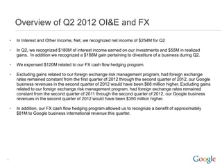 Overview of Q2 2012 OI&E and FX
    •   In Interest and Other Income, Net, we recognized net income of $254M for Q2

    •   In Q2, we recognized $180M of interest income earned on our investments and $55M in realized
        gains. In addition we recognized a $188M gain pertaining to divestiture of a business during Q2.

    •   We expensed $120M related to our FX cash flow hedging program.

    •   Excluding gains related to our foreign exchange risk management program, had foreign exchange
        rates remained constant from the first quarter of 2012 through the second quarter of 2012, our Google
        business revenues in the second quarter of 2012 would have been $68 million higher. Excluding gains
        related to our foreign exchange risk management program, had foreign exchange rates remained
        constant from the second quarter of 2011 through the second quarter of 2012, our Google business
        revenues in the second quarter of 2012 would have been $350 million higher.

    •   In addition, our FX cash flow hedging program allowed us to recognize a benefit of approximately
        $81M to Google business international revenue this quarter.




9
 