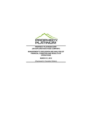 PROPHECY PLATINUM CORP.
    (AN EXPLORATION STAGE COMPANY)

MANAGEMENT’S DISCUSSION AND ANALYSIS OF
  FINANCIAL CONDITION AND RESULTS OF
              OPERATIONS

              MARCH 31, 2012
       (Expressed in Canadian Dollars)
 