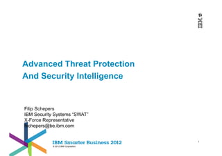 Advanced Threat Protection
And Security Intelligence


Filip Schepers
IBM Security Systems “SWAT”
X-Force Representative
fschepers@be.ibm.com


                                    1

           © 2012 IBM Corporation
 