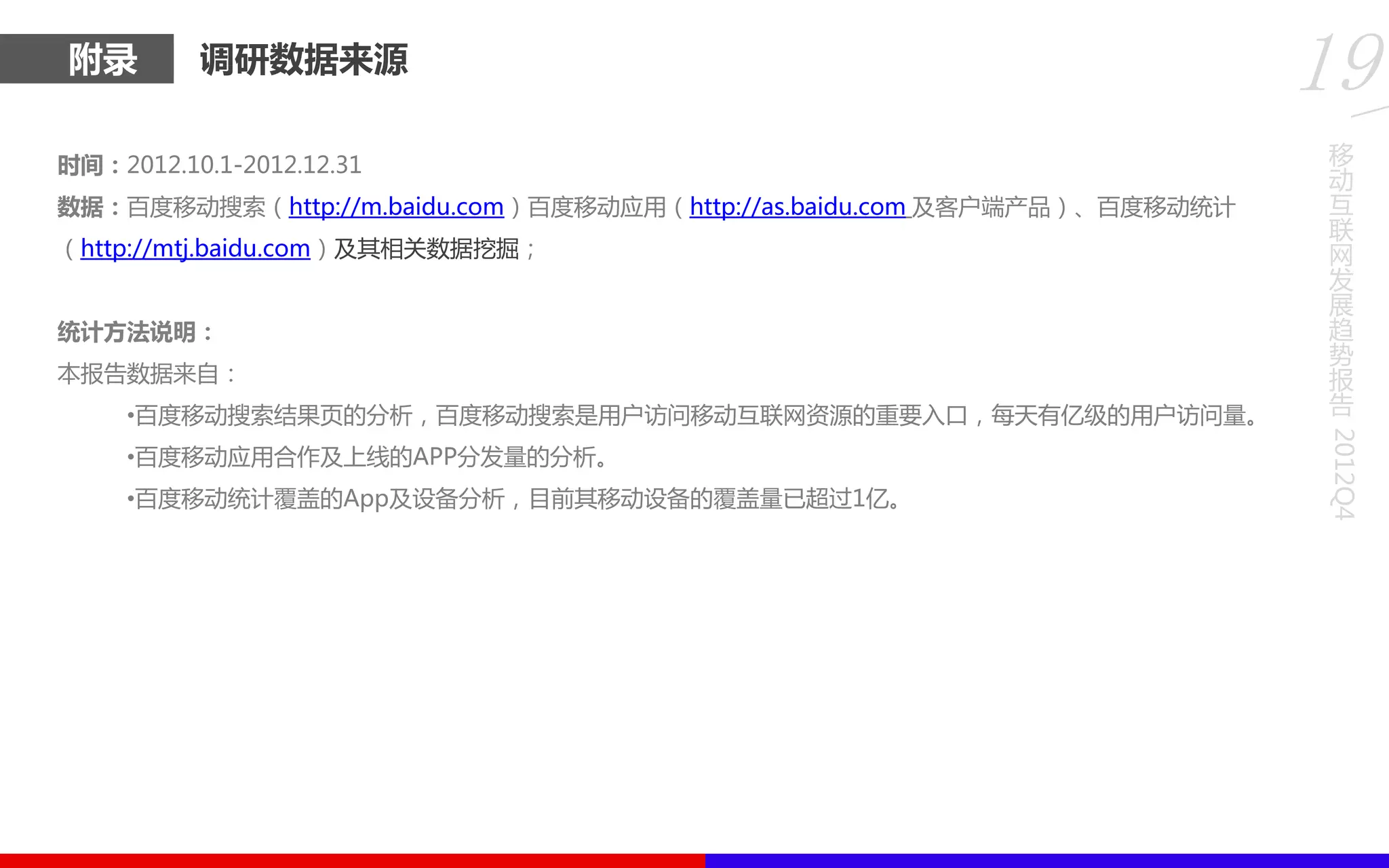附录 调研数据来源
时间：2012.10.1-2012.12.31
数据：百度移劢搜索（http://m.baidu.com）百度移劢应用（http://as.baidu.com 及客户端产品）、百度移劢统计
（http://mtj.baidu.com）及其相关数据挖掘；
统计方法说明：
本报告数据来自：
•百度移劢搜索结果页的分析，百度移劢搜索是用户访问移劢互联网资源的重要入口，每天有亿级的用户访问量。
•百度移劢应用合作及上线的APP分发量的分析。
•百度移劢统计覆盖的App及设备分析，目前其移劢设备的覆盖量已超过1亿。
移
动
互
联
网
发
展
趋
势
报
告
2012Q4
19
 