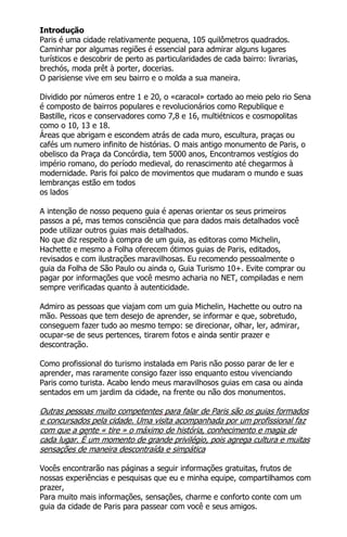 Introdução
Paris é uma cidade relativamente pequena, 105 quilômetros quadrados.
Caminhar por algumas regiões é essencial para admirar alguns lugares
turísticos e descobrir de perto as particularidades de cada bairro: livrarias,
brechós, moda prêt à porter, docerias.
O parisiense vive em seu bairro e o molda a sua maneira.
Dividido por números entre 1 e 20, o «caracol» cortado ao meio pelo rio Sena
é composto de bairros populares e revolucionários como Republique e
Bastille, ricos e conservadores como 7,8 e 16, multiétnicos e cosmopolitas
como o 10, 13 e 18.
Áreas que abrigam e escondem atrás de cada muro, escultura, praças ou
cafés um numero infinito de histórias. O mais antigo monumento de Paris, o
obelisco da Praça da Concórdia, tem 5000 anos, Encontramos vestígios do
império romano, do período medieval, do renascimento até chegarmos à
modernidade. Paris foi palco de movimentos que mudaram o mundo e suas
lembranças estão em todos
os lados
A intenção de nosso pequeno guia é apenas orientar os seus primeiros
passos a pé, mas temos consciência que para dados mais detalhados você
pode utilizar outros guias mais detalhados.
No que diz respeito à compra de um guia, as editoras como Michelin,
Hachette e mesmo a Folha oferecem ótimos guias de Paris, editados,
revisados e com ilustrações maravilhosas. Eu recomendo pessoalmente o
guia da Folha de São Paulo ou ainda o, Guia Turismo 10+. Evite comprar ou
pagar por informações que você mesmo acharia no NET, compiladas e nem
sempre verificadas quanto à autenticidade.
Admiro as pessoas que viajam com um guia Michelin, Hachette ou outro na
mão. Pessoas que tem desejo de aprender, se informar e que, sobretudo,
conseguem fazer tudo ao mesmo tempo: se direcionar, olhar, ler, admirar,
ocupar-se de seus pertences, tirarem fotos e ainda sentir prazer e
descontração.
Como profissional do turismo instalada em Paris não posso parar de ler e
aprender, mas raramente consigo fazer isso enquanto estou vivenciando
Paris como turista. Acabo lendo meus maravilhosos guias em casa ou ainda
sentados em um jardim da cidade, na frente ou não dos monumentos.
Outras pessoas muito competentes para falar de Paris são os guias formados
e concursados pela cidade. Uma visita acompanhada por um profissional faz
com que a gente « tire » o máximo de história, conhecimento e magia de
cada lugar. É um momento de grande privilégio, pois agrega cultura e muitas
sensações de maneira descontraída e simpática
Vocês encontrarão nas páginas a seguir informações gratuitas, frutos de
nossas experiências e pesquisas que eu e minha equipe, compartilhamos com
prazer,
Para muito mais informações, sensações, charme e conforto conte com um
guia da cidade de Paris para passear com você e seus amigos.
 