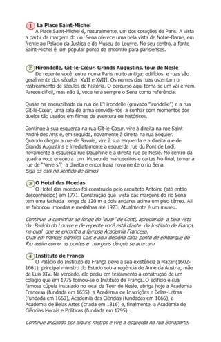 La Place Saint-Michel
A Place Saint-Michel é, naturalmente, um dos corações de Paris. A vista
a partir da margem do rio Sena oferece uma bela vista de Notre-Dame, em
frente ao Palácio da Justiça e do Museu do Louvre. No seu centro, a fonte
Saint-Michel é um popular ponto de encontro para parisienses.
Hirondelle, Git-le-Cœur, Grands Augustins, tour de Nesle
De repente você entra numa Paris muito antiga: edifícios e ruas são
geralmente dos séculos XVII e XVIII. Os nomes das ruas ostentam o
rastreamento de séculos de história. O percurso aqui torna-se um vai e vem.
Parece dificil, mas não é, voce tera sempre o Sena como referência.
Quase na encruzilhada da rua de L'Hirondelle (gravado "irondelle") e a rua
Gît-le-Cœur, uma sala de arma convida-nos a sonhar com momentos dos
duelos tão usados em filmes de aventura ou históricos.
Continue à sua esquerda na rua Gît-le-Cœur, vire à direita na rue Saint
André des Arts e, em seguida, novamente à direita na rua Séguier.
Quando chegar a rue de Savoie, vire à sua esquerda e a direita rue de
Grands Augustins e imediatamente a esquerda rue du Pont de Lodï,
novamente a esquerda rue Dauphine e a direita rue de Nesle. No centro da
quadra voce encontra um Museu de manuscritos e cartas No final, tomar a
rue de “Nevers”( a direita e encontrara novamente o rio Sena.
Siga os cais no sentido de carros
O Hotel das Moedas
O Hotel das moedas foi construído pelo arquiteto Antoine (até então
desconhecido) em 1771. Construção que vista das margens do rio Sena
tem uma fachada longa de 120 m e dois andares acima um piso térreo. Ali
se fabricou moedas e medalhas até 1973. Atualmente é um museu.
Continue a caminhar ao longo do “quai” de Conti, apreciando a bela vista
do Palácio do Louvre e de repente você está diante do Instituto de França,
no qual que se encontra a famosa Academia Francesa.
Quai em frances significa Cais e aqui designa cada ponto de embarque do
Rio assim como as pontes e margens do que se acercam
Instituto de França
O Palácio do Instituto de França deve a sua existência a Mazari(1602-
1661), principal ministro do Estado sob a regência de Anne da Austria, mãe
de Luis XIV. Na verdade, ele pediu em testamento a construçao de um
colegio que em 1775 tornou-se o Instituto de França. O edifício e sua
famosa cúpula instalado no local da Tour de Nesle, abriga hoje a Academia
Francesa (fundada em 1635), a Academia de Inscrições e Belas-Letras
(fundada em 1663), Academia das Ciências (fundadas em 1666), a
Academia de Belas Artes (criada em 1816) e, finalmente, a Academia de
Ciências Morais e Politicas (fundada em 1795).
Continue andando por alguns metros e vire a esquerda na rua Bonaparte.
 