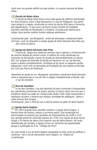Você verá um grande edifício do lado direito: é a escola nacional de Belas
Artes.
Escola de Belas Artes
A Escola de Belas Artes forma uma vasta gama de edifícios distribuídos
em dois hectares, entre a Rua Bonaparte e o cais de Malaquais. Sua parte
mais antiga é a capela, construida no início do século XVII para o Convento
dos Agostinianos . É aqui que o primeiro museu francês foi instalado
durante o período da Revolução e o Império. A escola está aberta para
visitas. Seus jardins contêm muitas estátuas admiráveis.
Continuando pela rua Bonaparte: antes de atravessar o boulevard Saint-
Germain, você vai descobrir a antiga Igreja de Saint-Germain-des-Prés que
deu nome ao bairro.
Igreja de Saint-Germain-des-Prés
A parte da Igreja que podemos admirar hoje é apenas o remanescente
da enorme Abadia de mesmo nome. O edificio foi muito danificado no
momento da Revolução e parte foi levada ao desmantelamento no século
XIX. Um projeto de extensão do Barão de Hausman na rua de Rennes,
quase a destroi completamente. Certifique-se de parar no pequeno jardim
adjascente: você verá os elementos de fundação de uma capela construída
em 1225 por Pierre de Montreuil.
Mantenha-se ainda na rua Bonaparte, atravesse o boulevard Saint-Germain,
tome à esquerda para a rua do Four e depois imediatamente à direita: isso
é rue de Canettes
Rue de Canettes
A rua des Canettes ( rua das latinhas) foi bem conhecida e frequentada
por estudantes parisienses ha quatro séculos (e talvez mais) uma vez que a
existência desta rua pode ser comprovada desde 1260: Hoje restaurantes e
boutiques ocupam o cenario que abrigou variedade de albergues , bares e
cafés através dos tempos.
Continuando para o final da rua e você já estará no pátio de Saint-Sulpice.
Igreja Saint-Sulpice
Em 1643 quando ficou decidido construir a Igreja Saint-Sulpice a
Rainha Anne da Áustria, colocou a primeira pedra. Sua construção foi
interrompida no entanto por questões de financiamento de 1678 a 1718.
Seu grande portal foi concluído apenas em 1749. Sua cúpula de duas torres
chega a 70 metros de altura (4m superior aos de Notre-Dame). Há muito
abandonada por turistas, a Igreja revive um momento de popularidade
graças a publicação do livro “Código Da Vinci”.
Se você tomar a rua de Saint-Sulpice (localizada no lado norte do edifício) e
continuar até a rua de Garancière você chegará ao Palácio de
Luxemburgo.
 