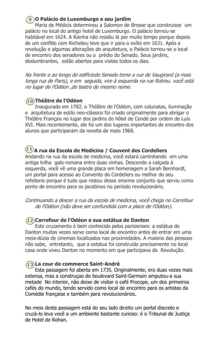 O Palácio de Luxemburgo e seu jardim
Maria de Médicis determinou a Salomon de Brosse que construisse um
palácio no local do antigo hotel de Luxemburgo. O palácio tornou-se
habitável em 1624. A Rainha não residiu lá por muito tempo porque depois
de um conflito com Richelieu teve que ir para o exílio em 1631. Após a
revolução e algumas alterações de arquitetura, o Palácio tornou-se o local
de encontro dos senadores ou o prédio do Senado. Seus jardins,
deslumbrantes, estão abertos para visitas todos os dias.
Na frente e ao longo do edificiodo Senado tome a rue de Vaugirard (a mais
longa rua de Paris), e em seguida, vire à esquerda na rue Rotrou. você está
no lugar de l'Odéon ,do teatro de mesmo nome.
Théâtre de l'Odéon
Inaugurado em 1782, o Théâtre de l'Odéon, com colunatas, iluminação
e arquitetura de estilo neo-clássico foi criado originalmente para abrigar o
Théâtre Français no lugar dos jardins do hôtel de Condé por ordem de Luís
XVI. Mais recentemente, ele foi um dos lugares importantes de encontro dos
alunos que participaram da revolta de maio 1968.
A rua da Escola de Medicina / Couvent des Cordeliers
Andando na rua da escola de medicina, você estará caminhando em uma
antiga trilha galo-romana entre duas vinhas. Descendo a calçada à
esquerda, você vê uma grande placa em homenagem a Sarah Bernhardt,
um portal para acesso ao Convento do Cordeliers ou melhor do seu
refeitorio porque é tudo que restou desse enorme conjunto que serviu como
ponto de encontro para os jacobinos no período revolucionário.
Continuando a descer a rua da escola de medicina, você chega no Carrefour
de l'Odéon (não deve ser confundida com a place de l'Odéon).
Carrefour de l'Odéon e sua estátua de Danton
Este cruzamento é bem conhecido pelos parisienses: a estátua de
Danton muitas vezes serve como local de encontro antes de entrar em uma
meia-dúzia de cinemas localizados nas proximidades. A maioria das pessoas
não sabe, entretanto, que a estatua foi construida precisamente no local
casa onde viveu Danton no momento em que participava da Revolução.
La cour de commerce Saint-André
Esta passagem foi aberta em 1735. Originalmente, era duas vezes mais
extensa, mas a construçao do boulevard Saint-Germain amputou-a sua
metade No interior, não deixe de visitar o café Procope, um dos primeiros
cafés do mundo, tendo servido como local de encontro para os artistas da
Comédie française e também para revolucionários.
No meio desta passagem está do seu lado direito um portal discreto e
cruzá-lo leva você a um ambiente bastante curioso: é o Tribunal de Justiça
de Hotel de Rohan.
 