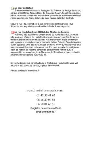 La cour de Rohan
É erroneamente chamada a Passagem do Tribunal de Justiça de Rohan,
porque o local foi de fato do Hotel de Bispos de Rouen. Seus três pequenos
pátios sucessivos constituem as mais bem preservadas atmosferas medieval
e renascentistas de Paris. Deixe este local mágico pela Rua Jardinet.
Seguir a Rua de Jardinet até à sua conclusão e continuar pela Rua
Serpente, em seguida tomar a Rua Hautefeuille à sua esquerda.
La rue Hautefeuille et l'Hôtel des Abbées de Fécamp
Até hoje, não está claro a origem exata do nome desta rua. Às vezes
fala-se de um Castelo de Hautefeuille mencionado em canções do famoso
traidor Ganelon (chanson de Roland). Mas ele também evoca um templo
que remonta a ocupação romana chamada "altium floium". Estas indicações
fazem desta rua uma das mais antigas em Paris. No nº 5, descobrimos uma
torre extraordinária com vista para a rua. É o mais importante vestígio do
hotel de Abbées de Fécamp construído pela primeira vez em 1292 e
reconstruído no renascimento. A Marquesa de Brinvilliers, a mais conhecida
envenenadora do século XVII viveu ali.
Se você estender sua caminhada ate o final da rua Hautefeuille, você vai
encontrar seu ponto de partida, a place Saint-Michel.
Fontes: wikipedia, internaute.fr
www.brasileirosemparis.com
01 42 33 41 65
06 16 20 06 54
06 50 01 63 18
Registro de comercio Paris
siret 519 970 487
 