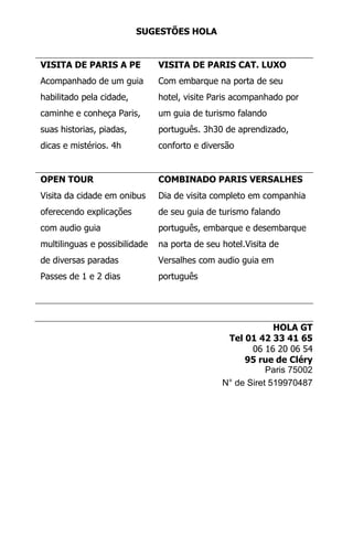 SUGESTÕES HOLA
VISITA DE PARIS A PE
Acompanhado de um guia
habilitado pela cidade,
caminhe e conheça Paris,
suas historias, piadas,
dicas e mistérios. 4h
VISITA DE PARIS CAT. LUXO
Com embarque na porta de seu
hotel, visite Paris acompanhado por
um guia de turismo falando
português. 3h30 de aprendizado,
conforto e diversão
OPEN TOUR
Visita da cidade em onibus
oferecendo explicações
com audio guia
multilinguas e possibilidade
de diversas paradas
Passes de 1 e 2 dias
COMBINADO PARIS VERSALHES
Dia de visita completo em companhia
de seu guia de turismo falando
português, embarque e desembarque
na porta de seu hotel.Visita de
Versalhes com audio guia em
português
HOLA GT
Tel 01 42 33 41 65
06 16 20 06 54
95 rue de Cléry
Paris 75002
N° de Siret 519970487
 