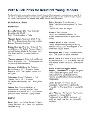 2012 Quick Picks for Reluctant Young Readers
The Quick Picks list, presented annually at the ALA Midwinter Meeting suggests books that teens, ages 12-18,
will pick up on their own and read for pleasure; it is geared to the teenager who, for whatever reason, does not
like to read. The committee also selected a top ten list, denoted here by an asterisk.

At Blackstone Library                                        Blake, Kendare. Anna Dressed in
                                                             Blood. Tom Doherty Associates/Tor Teen,
Nonfiction                                                   2011.
                                                             Cas kills the dead, it's his job.
Beecroft, Simon. Star Wars Character
Encyclopedia. DK, 2011.                                      Brosgol, Vera. Anya's
From Admiral Ackbar to Yoda.                                 Ghost. Macmillan/First Second, 2011.
                                                             Anya's new best friend is a ghost with a
*Beever, Julian. Pavement Chalk Artist:                      secret!
The Three-Dimensional Drawings of Julian
Beever. Step into street art.                                Gidwitz, Adam. A Tale Dark and
                                                             Grimm. Penguin Group/Penguin Young
Bragg, Georgia. How They Croaked: The                        Readers Group, 2010. Hansel goes to hell
Awful Ends of the Awfully Famous. Illus. by                  and Gretel slays a demon.
Kevin O'Malley. Walker & Company, 2011.
The down and dirty on great deaths in                        Harrington, Kim. Clarity. Scholastic/Point,
history.                                                     2011. One touch can solve a murder.

*Dugard, Jaycee. A Stolen Life: A Memoir.                    Harris, Carrie. Bad Taste in Boys. Random
Simon & Schuster, 2011. Eighteen years in                    House/Delacorte, 2011. Can Katie save her
captivity—in her own words.                                  town from a zombie virus AND land the hot
                                                             boy?
Guinness World Records. Guinness
World Records 2011. Guinness Worlds                          Riders of the Apocalypse Series:
Records, 2010.. The biggest, fastest, and                    Kessler, Jackie Morse. Hunger. Houghton
strongest.                                                   Mifflin Harcourt/Graphia, 2010. While
                                                             battling anorexia, Lisabeth becomes
Scholastic. Ripley's Believe It or Not!                      Famine, one of the Four Horsemen of the
Special Edition 2012. Scholastic,                            Apocalypse.
Inc./Ripley's Publishing, 2011. Strange but
true!                                                        Lewis, Stewart. You Have Seven
                                                             Messages. Random House/Delacorte
Tebow, Tim. Through My Eyes: A                               Press, 2011. Was everything in Luna's life
Quarterback’s Journey. HarperCollins                         a lie?
Publishers/Zondervan, 2011. Up-close and
personal with a Heisman Trophy winner.                       Lore, Pittacus. I Am Number Four (Lorien
                                                             Legacies #1). HarperCollins
                                                             Publishers/Harper, 2010. Numbers 1, 2,
Fiction
                                                             and 3 are dead. Now they are coming for
                                                             number 4.
Beam, Cris. I am J. Little, Brown Books for
Young Readers, 2011. J was born a girl but
feels like a boy.
 