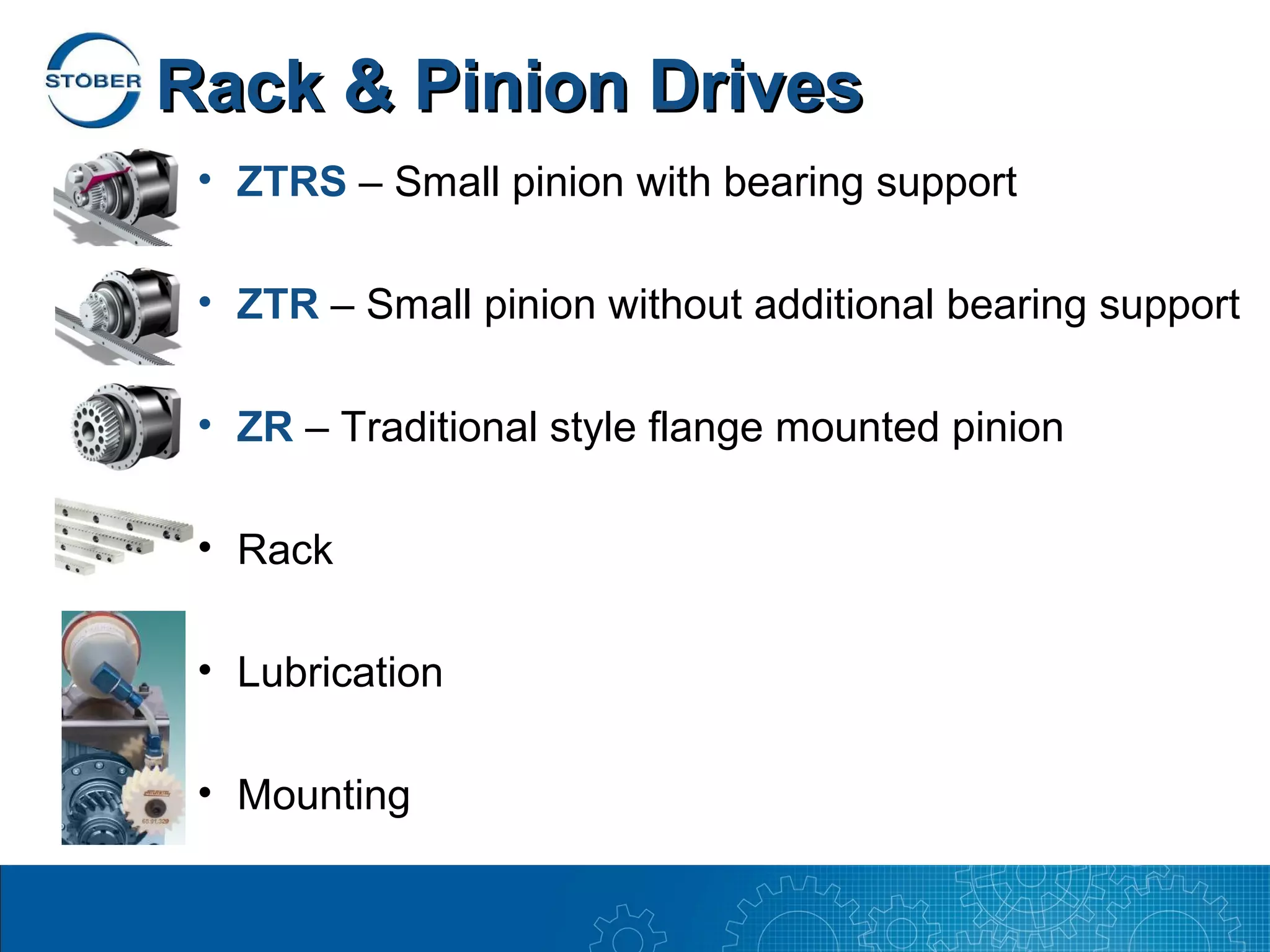 Rack & Pinion Drives
 • ZTRS – Small pinion with bearing support

 • ZTR – Small pinion without additional bearing support

 • ZR – Traditional style flange mounted pinion

 • Rack

 • Lubrication

 • Mounting
 