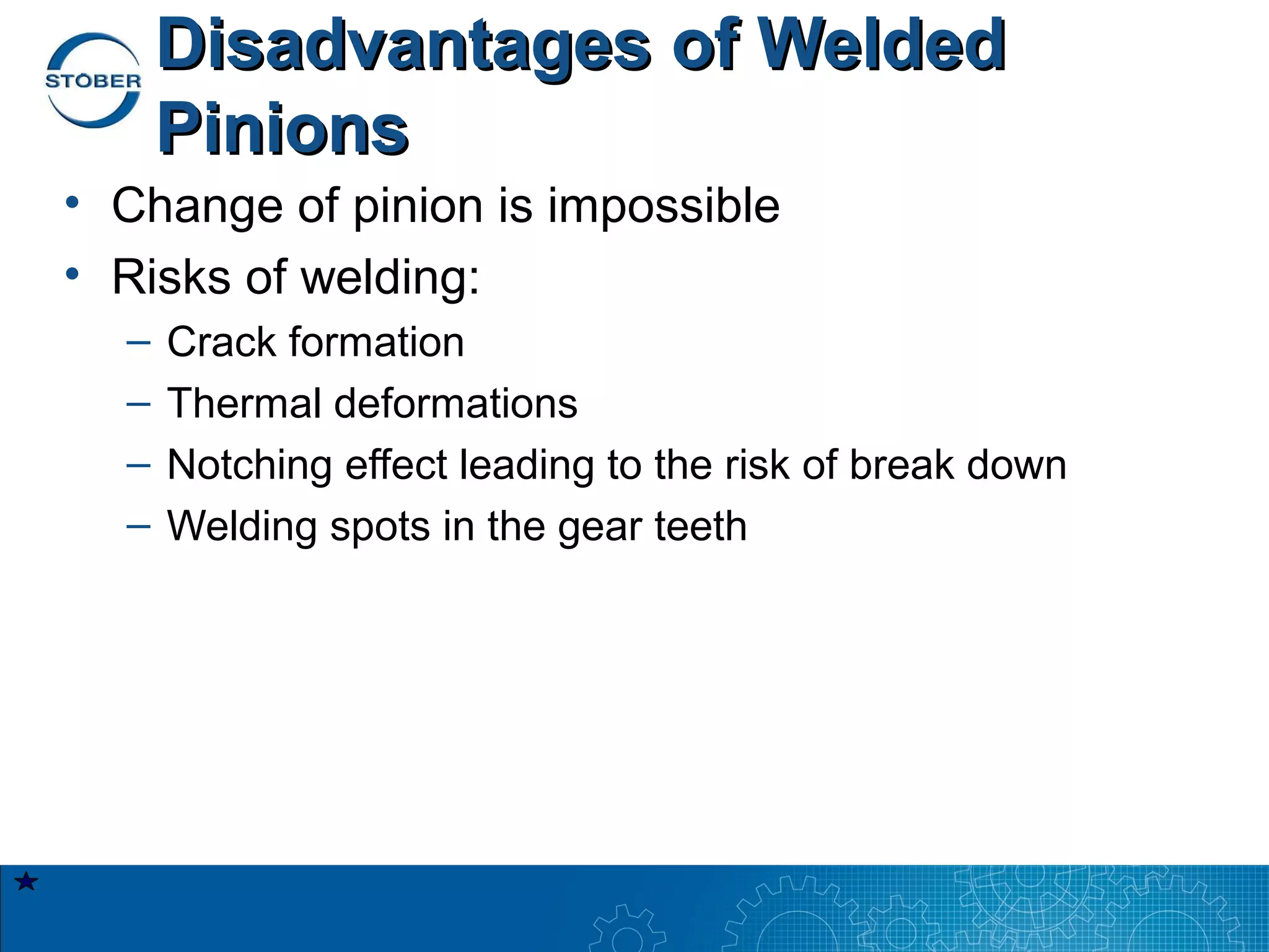 Disadvantages of Welded
      Pinions
• Change of pinion is impossible
• Risks of welding:
  –   Crack formation
  –   Thermal deformations
  –   Notching effect leading to the risk of break down
  –   Welding spots in the gear teeth
 