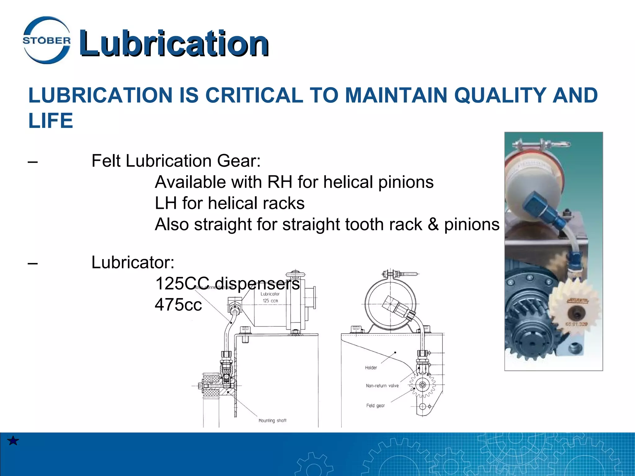 Lubrication
LUBRICATION IS CRITICAL TO MAINTAIN QUALITY AND
LIFE
–    Felt Lubrication Gear:
             Available with RH for helical pinions
             LH for helical racks
             Also straight for straight tooth rack & pinions

–    Lubricator:
             125CC dispensers
             475cc
 