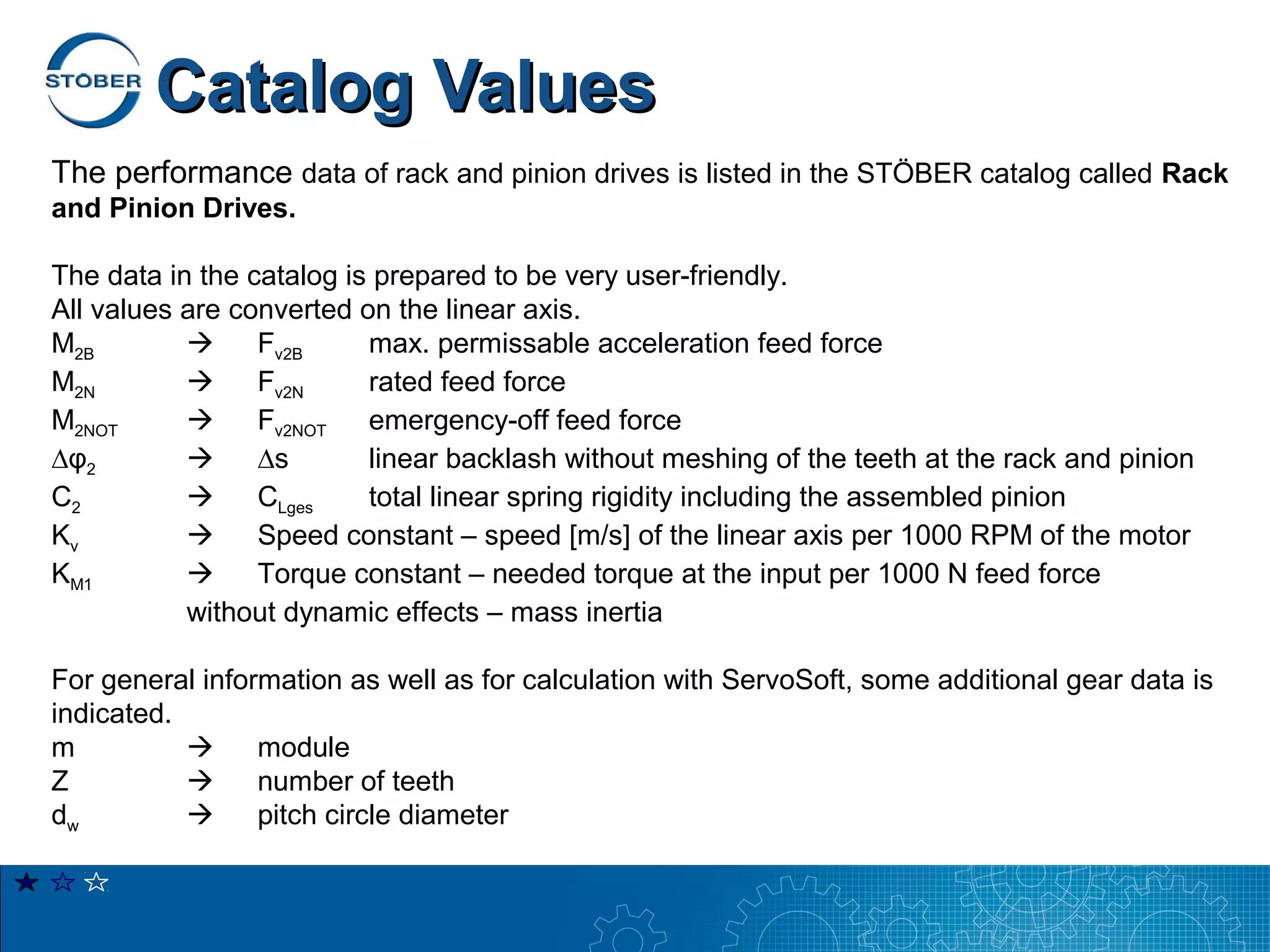 Catalog Values
The performance data of rack and pinion drives is listed in the STÖBER catalog called Rack
and Pinion Drives.

The data in the catalog is prepared to be very user-friendly.
All values are converted on the linear axis.
M2B             Fv2B     max. permissable acceleration feed force
M2N             Fv2N     rated feed force
M2NOT           Fv2NOT   emergency-off feed force
∆φ2             ∆s       linear backlash without meshing of the teeth at the rack and pinion
C2              CLges    total linear spring rigidity including the assembled pinion
Kv              Speed constant – speed [m/s] of the linear axis per 1000 RPM of the motor
KM1             Torque constant – needed torque at the input per 1000 N feed force
           without dynamic effects – mass inertia

For general information as well as for calculation with ServoSoft, some additional gear data is
indicated.
m               module
Z               number of teeth
dw              pitch circle diameter
 